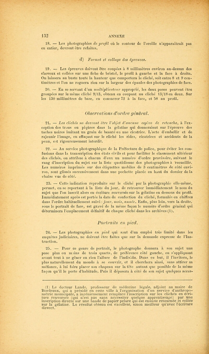 18. — Les photographies de ^^rofil où le contour de l'oreille n'apparaîtrait pas eu entier, devront être refaites. d) Format et collage des épreuves. 19. — Les épreuves doivent être coupées à 8 millimètres environ au-dessus des cheveux et collées sur une fiche de bristol, le profil à gauche et la face à droite. On laissera au buste toute la hauteur que comportera le cliché, soit entre 8 et 9 cen- timètres et l'on ne rognera lùen sur la largeur des épaules des photographies de face. 20. — En se servant d'un multiplicateur approprié, les deux poses peuvent être groupées sur le même cliché 9/13, obtenu en coupant un cliché 13/18 en deux. Sur les 130 millimètres de base, en consacrer 72 à la face, et 58 au profil. Observations cVordre général. 21. — Les clichés ne devront être l'objet d'aucune esplce de retouche, à l'ex- ception des trous ou piqûres dans la gélatine qui donneraient sur l'épreuve des taches noires imitant un grain de beauté ou une cicatrice. L'acte d'embellir et de rajeunir l'image, en effaçant sur le cliché les rides, cicatrices et accidents de la peau, Bït rigoureusement interdit. 22. — Au service photographique de la Préfecture de police, pour éviter les con- fusions dans la transcription des états civils et pour faciliter le classement ultérieur des clichés, on attribue à chacun d'eux un numéro d'ordre provisoire, suivant le rang d'inscription du sujet sur la liste quotidienne des photographies à Vecueillir. Les numéros imprimés sur des étiquettes mobiles de 3 centimètres de côté envi- ron, sont glissés successivement dans une pochette placée en haut du dossier de la chaise vue de côté. 23. — Cette indication reproduite sur le cliché par la photographie elle-même, permet, en se reportant à la liste du jour, de retrouver immédiatement le nom du sujet que l'on inscrit alors eu écriture renversée sur la gélatine en dessous du profil. Immédiatement après est portée la date de confection du cliché, formulée en chiffres dans l'ordre habituellement suivi : jour, mois, année. Enfin, plus loin, vers la droite, sous le portrait de face, est gravé de la même façon le numéro d'ordre général qui déterminera l'emplacement définitif de chaque cliché dans les archives (1). Portraits en pied. 24. — Les photographies en j^ied qui sont d'un emploi très limité dans les enquêtes judiciaires, ne doivent être faites que sur la demande expresse de l'Ins- truction. 25. — Pour ce genre de portrait, le photographe donnera à son sujet une pose plus ou moins de trois quarts, de préférence côté gauche, en s'appliquant avant tout à ne gêner en rien l'allure de l'individu. Dans ce but, il l'invitera, le plus naturellement du monde à se couvrir, et il cherchera ainsi, sans attirer sa méfiance, à lui faire placer son chapeau sur la tète autant que possible de la même façon qu'il le porte d'habitude. Puis il déposera à côté de son sujet quelques acces- (1) Le docteur Lande, professeur de médecine légale, adjoint au maire de Bordeaux, qui a présidé en cette ville à rorganisalion d'un service d'anthropo- métrie municipale, a incrénieusement remplacé l'inscription sur les clichés en écri- ture renversée (qui n'est pas sans nécessiter quelque apprentissage) par une inscription directe sur une bande de papier pelure qui est ensuite retournée et collée sur la gélatine. Le résultat obtenu est excellent, sinon meilleur qu'avec l'éci'iture direect.