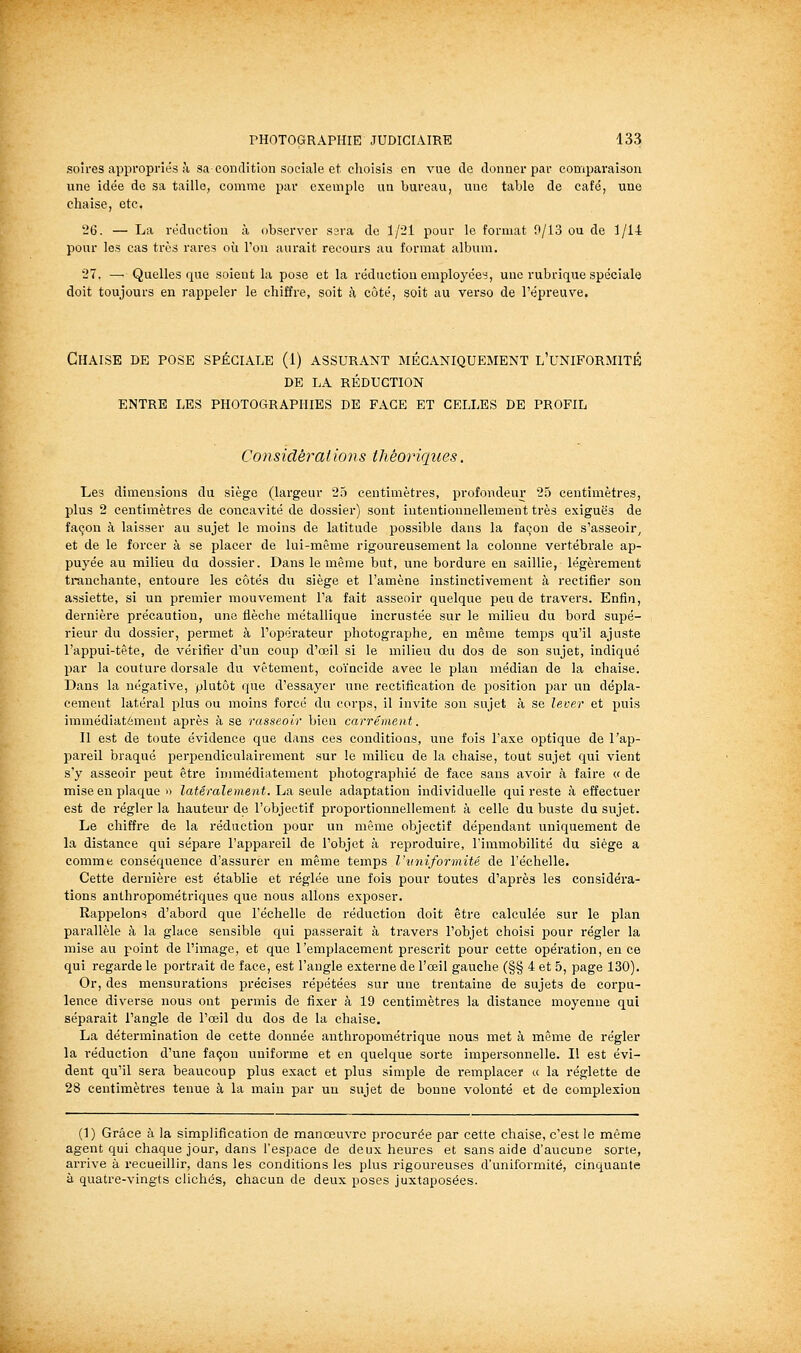 soïres appropriés à sa condition sociale et clioisis en vue de donner par comparaison une idée de sa taille, comme par exemple un bureau, une table de café, une chaise, etc. 26. — La réduction à observer sera de 1/21 pour le format !}/13 ou de 1/14 pour les cas très rares où l'on aurait recours au format album, 27. — Quelles que soient la pose et la réduction employées, une rubrique spéciale doit toujours en rappeler le chiffre, soit h côté, soit au verso de l'épreuve. Chaise de pose spéciale (1) assurant mécaniquement l'uniformité DE LA réduction entre les photographies DE FACE ET CELLES DE PROFIL Co7isidé7^atwns théoriques. Les dimensions du siège (largeur 25 centimètres, profondeur 25 centimètres, plus 2 centimètres de concavité de dossier) sont intentionnellement très exiguës de façon à laisser au sujet le moins de latitude possible dans la façon de s'asseoir, et de le forcer à se placer de lui-même rigoureusement la colonne vertébrale ap- puyée au milieu du dossier. Dans le même but, une bordure en saillie, légèrement ti-anchante, entoure les côtés du siège et l'amène instinctivement à rectifier son assiette, si un premier mouvement l'a fait asseoir quelque peu de travers. Enfin, dernière précaution, une flèche métallique incrustée sur le milieu du bord supé- rieur du dossier, permet à l'opérateur photographe, en même temps qu'il ajuste l'appui-tête, de vérifier d'un coup d'œil si le milieu du dos de son sujet, indiqué par la couture dorsale du vêtement, coïncide avec le plan médian de la chaise. Dans la négative, plutôt que d'essayer une rectification de position par un dépla- cement latéral plus ou moins forcé du corps, il invite son sujet à se lever et puis immédiatement après à se rasseoir bien carrément. Il est de toute évidence que dans ces conditioas, une fois l'axe optique de l'ap- pareil braqué perpendiculairement sur le milieu de la chaise, tout sujet qui vient s'y asseoir peut être immédiatement photographié de face sans avoir à faire « de mise en plaque » latéralement.'Lin. saxÛQ adaptation individuelle qui reste à effectuer est de régler la hauteur de l'objectif proportionnellement à celle du buste du sujet. Le chiffre de la réduction pour un même objectif dépendant uniquement de la distance qui sépare l'appareil de l'objet à reproduire, l'immobilité du siège a comme conséquence d'assurer en même temps l'uniformité de l'échelle. Cette dernière est établie et réglée une fois pour toutes d'après les considéra- tions anthropométriques que nous allons exposer. Rappelons d'abord que l'échelle de réduction doit être calculée sur le plan parallèle à la glace sensible qui passerait à travers l'objet choisi pour régler la mise au point de l'image, et que l'emplacement prescrit pour cette opération, en ce qui regarde le portrait de face, est l'angle externe de l'œil gauche (§§ 4 et 5, page 130). Or, des mensurations précises répétées sur une trentaine de sujets de corpu- lence diverse nous ont permis de fixer à 19 centimètres la distance moyenne qui séparait l'angle de l'œil du dos de la chaise. La détermination de cette donnée anthropométrique nous met à même de régler la réduction d'une façon uniforme et en quelque sorte impersonnelle. Il est évi- dent qu'il sera beaucoup plus exact et plus simple de remplacer « la réglette de 28 centimètres tenue à la main par un sujet de bonne volonté et de complexion (1) Grâce à la simplification de manœuvre procurée par cette chaise, c'est le même agent qui chaque jour, dans l'espace de deux heures et sans aide d'aucune sorte, arrive à recueillir, dans les conditions les plus rigoureuses d'uniformité, cinquante à quatre-vingts clichés, chacun de deux poses juxtaposées.