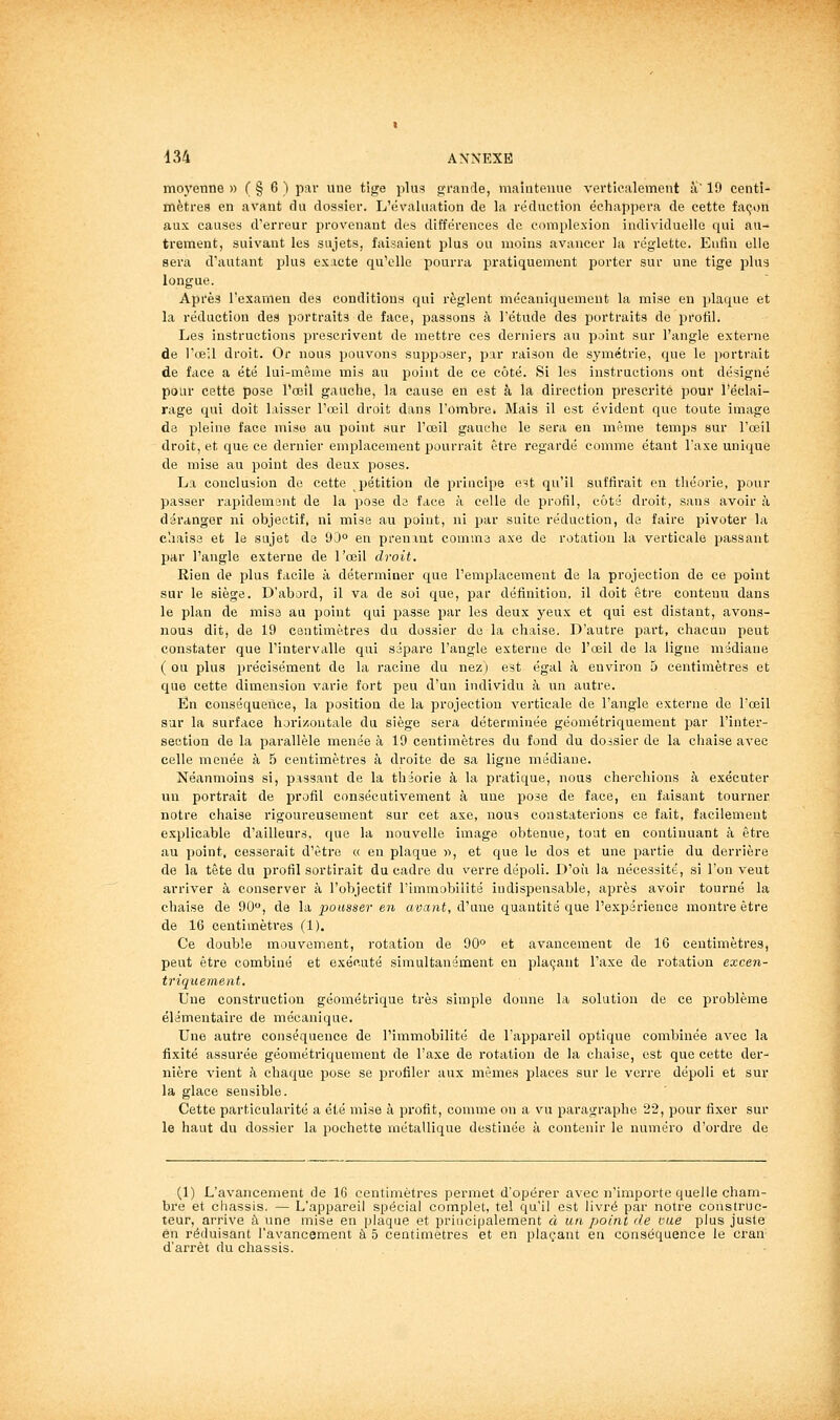 moyenne » ( § 6 ) par une tige plus g-rande, maintenue verticalement li 19 centi- mètres en avant du dossier. L'évaluation de la réduction échappera de cette façon aux causes d'erreur provenant des différences de complexion individuelle qui au- trement, suivant les sujets, faisaient plus ou moins avancer la réglette. Enfin elle sera d'autant plus exacte qu'elle pourra pratiquement porter sur une tige plus longue. Après l'examen des conditions qui règlent mécaniquement la mise en plaque et la réduction des portraits de face, passons à l'étude des portraits de profil. Les instructions prescrivent de mettre ces derniers au point sur l'angle externe de l'œil droit. Or nous pouvons supposer, par raison de symétrie, que le portrait de face a été lui-même mis au point de ce côté. Si les instructions ont désigné pour cette pose l'œil gauche, la cause en est à la direction prescrite pour l'éclai- rage qui doit laisser l'œil droit dans l'ombre. Mais il est évident que toute image de pleine face mise au point sur l'œil gauche le sera en même temps sur l'œil droit, et que ce dernier emplacement jyourrait être regardé comme étant l'axe unique de mise au point des deux poses. La conclusion do cette pétition de principe e^t qu'il suffirait en théorie, pour passer rapidemant de la pose da face à celle de profil, côté droit, sans avoir à déranger ni objectif, ni mise au point, ni par suite réduction, de faire pivoter la c'.iaise et le sujet de 93 en prenxnt comma axe de rotation la verticale passant par l'angle externe de l'œil droit. Rien de plus facile à déterminer que l'emplacement de la projection de ce point sur le siège. D'abord, il va de soi que, par définition, il doit être contenu dans le plan de mise an point qui passe par les deux yeux et qui est distant, avons- nous dit, de 19 centimètres da dossier de la chaise. D'autre part, chacun peut constater que l'interviiUe qui sépare l'angle externe de l'œil de la ligne médiane ( ou plus précisément de la racine du nez) est égal à environ 5 centimètres et que cette dimension varie fort peu d'un individu à un autre. En conséquence, la position de la projection verticale de l'angle externe de l'œil sur la surface horizontale du siège sera déterminée géométriquement par l'inter- section de la parallèle menée à 19 centimètres du fond du dossier de la chaise avec celle menée à 5 centimètres à droite de sa ligne médiane. Néanmoins si, passant de la théorie à la pratique, nous cherchions à exécuter un portrait de profil consécutivement à une pose de face, en faisant tourner notre chaise rigoureusement sur cet axe, nous constaterions ce fait, facilement explicable d'ailleurs, que la nouvelle image obtenue, tout en continuant à être au point, cesserait d'être « en plaque «, et que le dos et une partie du derrière de la tête du profil sortirait du cadre du verre dépoli. D'où la nécessité, si l'on veut arriver à conserver à l'objectif l'immobilité indispensable, après avoir tourné la chaise de 90, de la pousser en avant, d'une quantité que l'expérience montre être de 16 centimètres (1). Ce double mouvement, rotation de 90° et avancement de 16 centimètres, peut être combiné et exécuté simultanément eu plaçant l'axe de rotation excen- triquement. Une construction géométrique très simple donne la solution de ce problème élémentaire de mécanique. Une autre conséquence de l'immobilité de l'appareil optique combinée avec la fixité assurée géométriquement de l'axe de rotation de la chaise, est que cette der- nière vient à chaque pose se profiler aux mêmes places sur le verre dépoli et sur la glace sensible. Cette particularité a été mise à profit, comme on a vu pai-agraphe 22, pour fixer sur le haut du dossier la pochette métallique destinée à contenir le numéro d'ordre de (1) L'avancement de 16 centimètres permet d'opérer avec n'importe quelle cham- bre et châssis. — L'appareil spécial complet, tel qu'il est livré par notre construc- teur, arrive à une mise en plaque et principalement à un point de vue plus juste en réduisant l'avancement à 5 centimètres et en plaçant en conséquence le cran d'arrêt du châssis.