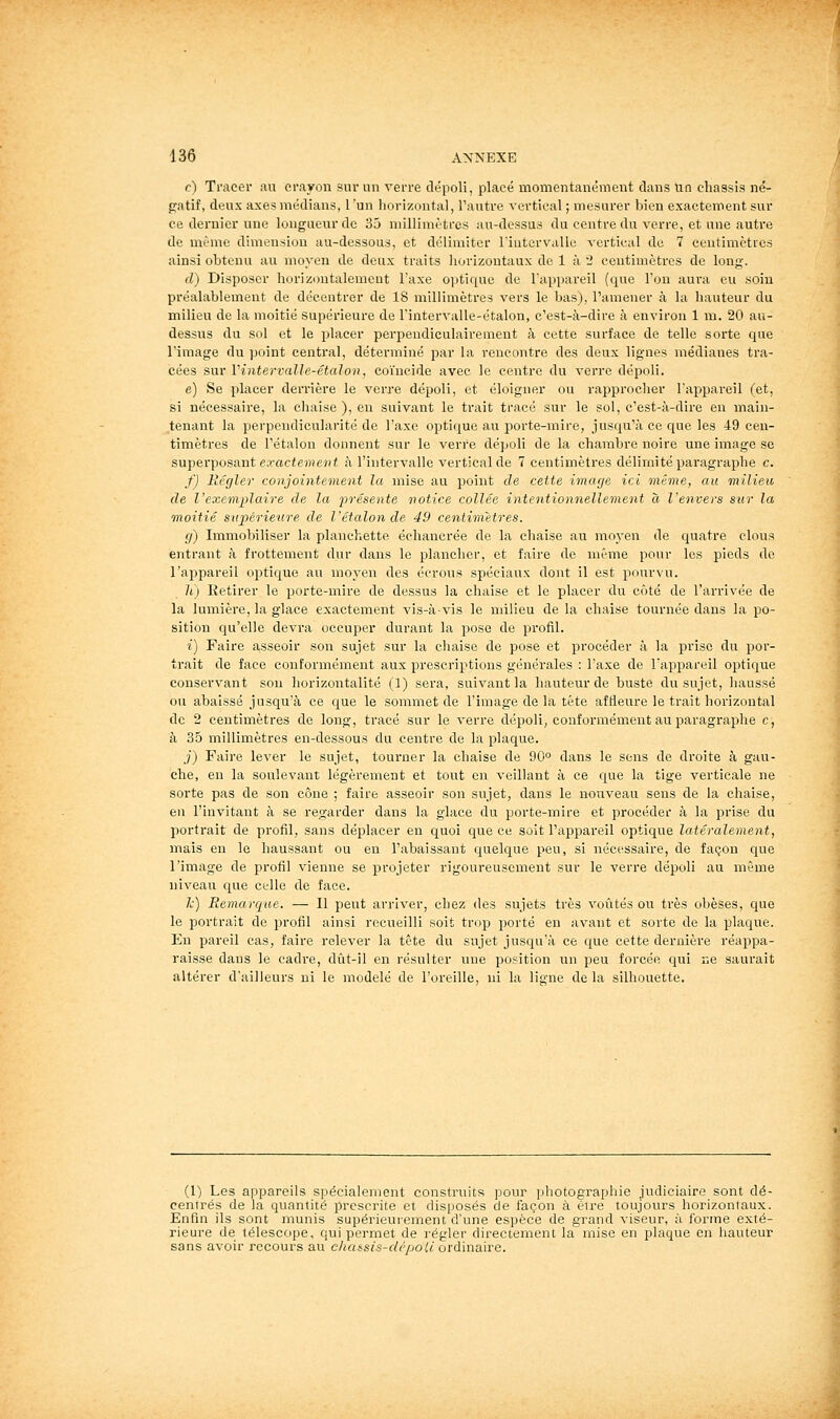 r) Tracer au crayon sur un verre dépoli, placé momentanément dans un châssis né- gatif, deux axes médians, l'un liorizontal, l'autre vertical ; mesurer bien exactement sur ce dernier une longueur de 35 millimètres au-dessus du centre du verre, et une autre de même dimension au-dessous, et délimiter l'intervaUe vertical de 7 ceutimctros ainsi obtenu au moyen de deux traits horizoutaux de 1 à 2 centimètres do long. d) Disposer horizontalement l'axe optique de l'appareil (que l'on aura eu soin préalablement de décentrer de 18 millimètres vers le bas), l'amener à la hauteur du milieu de la moitié supérieure de l'iatervalle-étalon, c'est-à-dire à environ 1 m. 20 au- dessus du sol et le placer perpendiculairement à cette surface de telle sorte que l'image du point centi-al, déterminé par la rencontre des deux lignes médianes tra- cées sur Vintervalle-étalon, coïncide avec le centre du verre dépoli. e) Se placer derrière le verre dépoli, et éloigner ou rapprocher l'appareil (et, si nécessaire, la chaise ), en suivant le trait tracé sur le sol, c'est-à-dire en main- tenant la perpendicularité de l'axe optique au porte-mire, jusqu'à ce que les 49 cen- timètres de l'étalon donnent sur le verre dépoli de la chambre noire une image se superposant exacfemcHf à l'intervalle vertical de 7 centimètres délimité paragraphe c. f) Régler conjointement la mise au point de cette image ici même, au milieu de l'exemplaire de la présente notice collée intentionnellement à l'envers sur la moitié supérieure de l'étalon de 49 centimètres. g) Immobiliser la planchette échancrée de la chaise au moyen de quatre clous entrant à frottement dur dans le plancher, et faire de même pour les pieds de l'appareil optique au moyen des écrous spéciaux dont il est pourvu. ]i) Ketirer le porte-mire de dessus la chaise et le placer du côté de l'arrivée de la lumière, la glace exactement vis-à-vis le milieu de la chaise tournée dans la po- sition qu'elle devra occuper durant la pose de profil. i) Faire asseoir son sujet sur la chaise de pose et procéder à la prise du por- trait de face conformément aux prescriptions générales : l'axe de l'appareil optique conservant sou horizontalité (1) sera, suivant la hauteur de buste du sujet, haussé ou abaissé jusqu'à ce que le sommet de l'image de la tête affleure le trait horizontal de 2 centimètres de long, tracé sur le verre dépoli, conformément au paragraphe c, à 35 millimètres en-dessous du centre de la plaque. .;') Faire lever le sujet, tourner la chaise de 90'' dans le sens de droite à gau- che, en la soulevant légèrement et tout en veillant à ce que la tige verticale ne sorte pas de son cône ; faire asseoir son sujet, dans le nouveau seus de la chaise, en l'invitant à se regarder dans la glace du porte-mire et procéder à la prise du portrait de profil, sans déplacer en cfuoi que ce soit l'appareil optique latéralement, mais en le haussant ou en l'abaissant quelque peu, si nécessaire, de façon que l'image de profil vienne se projeter rigoureusement sur le verre dépoli au même niveau que celle de face. Je) Remarque. — Il peut arriver, chez des sujets très voûtés ou très obèses, que le portrait de profil ainsi recueilli soit trop porté en avant et sorte de la plaque. En pareil cas, faire relever la tête du sujet jusqu'à ce que cette dernière réappa- raisse dans le cadre, dût-il en résulter une position un peu forcée qui ne saurait altérer d'ailleurs ni le modelé de l'oreille, ni la ligne de la silhouette. (1) Les appareils spécialement construits pour photographie judiciaire sont dé- centrés de la quantité prescrite et disposés de façon à être toujours horizontaux. Enfin ils sont munis supérieurement d'une espèce de grand viseur, à forme exté- rieure de télescope, qui permet de régler directement la mise en plaque en hauteur sans avoir recours au chaésis-clépoic ordinaire.