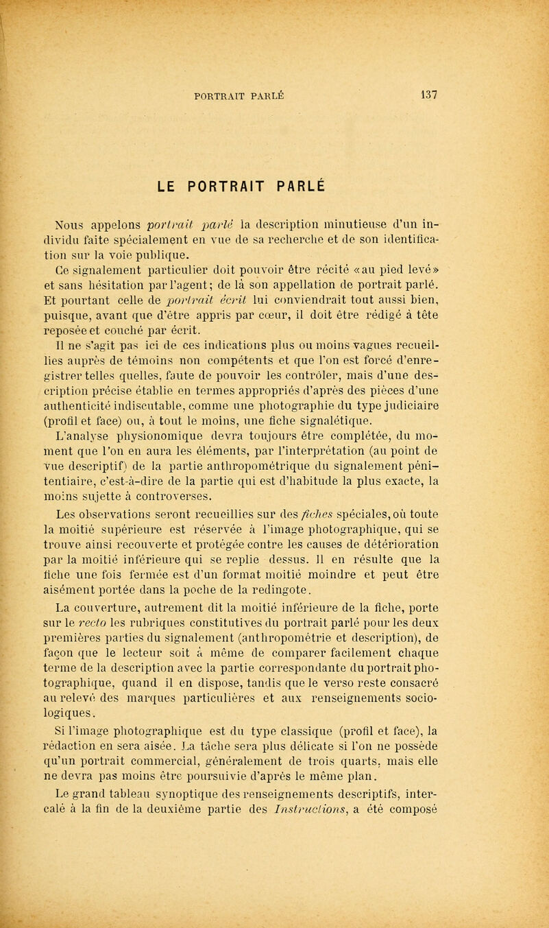 LE PORTRAIT PARLE Nous appelons portrait imrlé la description minutieuse d'un in- dividu faite spécialement en vue de sa recherche et de son identifica- tion sur la voie publique. Ce signalement particulier doit pouvoir être récité «au pied levé» et sans hésitation par l'agent; de là son appellation de portrait parlé. Et pourtant celle de portrait écrit lui conviendrait tout aussi bien, puisque, avant que d'être appris par cœur, il doit être rédigé à tête reposée et couché par écrit. Il ne s'agit pas ici de ces indications plus ou moins vagues recueil- lies auprès de témoins non compétents et que Ton est forcé d'enre- gistrer telles quelles, faute de pouvoir les contrôler, mais d'une des- cription précise établie en termes appropriés d'après des pièces d'une authenticité indiscutable, comme une photographie du type judiciaire (profil et face) ou, à tout le moins, une fiche signalétique. L'analyse physionomique devra toujours être complétée, du mo- ment que l'on en aura les éléments, par l'interprétation (au point de vue descriptif) de la partie anthropométrique du signalement péni- tentiaire, c'est-à-dire de la partie qui est d'habitude la plus exacte, la moins sujette à controverses. Les observations seront recueillies sur des fiches spéciales, où toute la moitié supérieure est réservée à l'image photographique, qui se trouve ainsi recouverte et protégée contre les causes de détérioration par la moitié inférieure qui se replie dessus. 11 en résulte que la fiche une fois fermée est d'un format moitié moindre et peut être aisément portée dans la poche de la redingote. La couverture, autrement dit la moitié inférieure de la fiche, porte sur le recto les rubriques constitutives du portrait parlé pour les deux premières parties du signalement (anthropométrie et description), de façon que le lecteur soit à même de comparer facilement chaque terme de la description avec la partie correspondante du portrait pho- tographique, quand il en dispose, tandis que le verso reste consacré au relevé des marques particulières et aux renseignements socio- logiques. Si l'image photographique est du type classique (profil et face), la rédaction en sera aisée. La tâche sera plus délicate si l'on ne possède qu'un portrait commercial, généralement de trois quarts, mais elle ne devra pas moins être poursuivie d'après le même plan. Le grand tableau synoptique des renseignements descriptifs, inter- calé à la fin de la deuxième partie des Instructions, a été composé