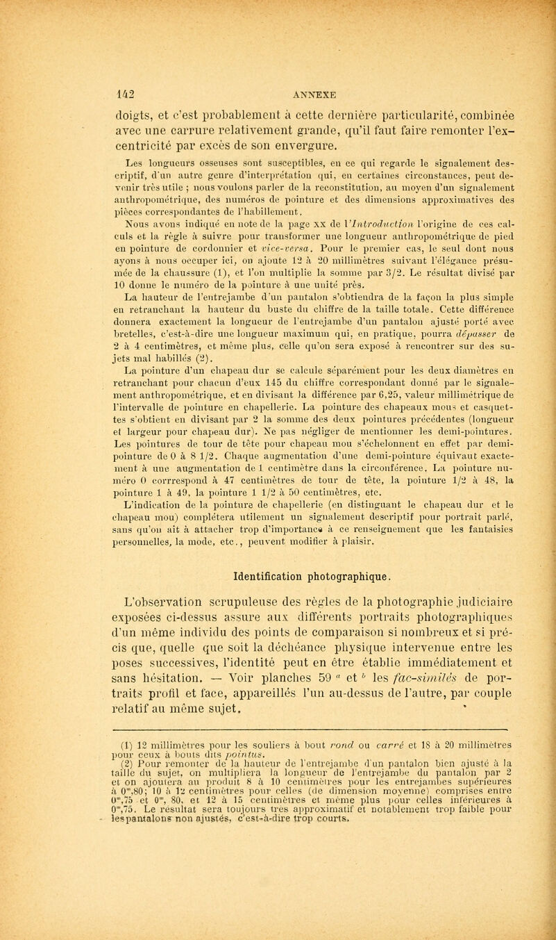 doigts, et c'est probablement à cette dernière particularité, combinée avec une carrure relativement grande, qu'il faut faire remonter l'ex- centricité par excès de son envergure. Les longueurs osseuses sont susceptibles, en ce qui l'egarde le sigmilement des- criptif, d'un auti'e genre d'interprétation qui, en certaines circonstances, peut de- venir très utile ; nous voulons parler de la reconstitution, au moyen d'un signalement anthropométrique, des numéros de pointure et des dimensions approximatives des pièces correspondantes de l'habillemeut. Nous avons indiqué eu note de la page xx de l'Introduction l'origine de ces cal- culs et la règle à suivre pour transformer une longueur anthropométrique de pied en pointure de cordonnier et vice-versa. Pour le premier cas, le seul dont nous ayons à nous occuper ici, on ajoute 12 à 20 millimètres suivant l'élégance présu- mée de la chaussure (1), et l'on multiplie la somme par 3/2. Le résultat divisé par 10 donne le numéro de la pointure à une unité près. La liauteur de l'entrejambe dun pantalon s'obtiendra de la façon la plus simple en retranchant la hauteur du buste du chiffre de la taille totale. Cette différence donnera exactement la longueur de l'entrejambe d'un pantalon ajusté porté avec bretelles, c'est-à-dire une longueur maximum qui, en pratique, pourra dépasser de 2 à 4 centimètres, et même plus, celle qu.'on sera exposé à rencontrer sur des su- jets mal habillés (2). La pointure d'un chapeau dur se calcule séparément pour les deux diamètres en retranchant pour chacun d'eux 145 du chiffre correspondant donné par le signale- ment anthropométrique, et en divisant la différence par 6,25, valeur millimétrique de l'intervalle de pointure en cliapellerie. La pointure des chapeaux mou? et casquet- tes s'obtient en divisant par 2 la somme des deux pointures précédentes (longueur el largeur pour chapeau dur). Ne pas négliger de mentionner les demi-pointures. Les pointures de tour de tète pour chapeau mou s'échelonnent en effet par demi- pointure de 0 à 8 1/2. Chaque augmentation d'une demi-pointure équivaut exacte- ment à une augmentation de 1 centimètre dans la circonférence. La pointure nu- méro 0 corrrespond à 47 centimètres de tour de tête, la pointure 1/2 à 48, la pointure 1 à 49, la pointure 1 1/2 à 50 centimètres, etc. L'indication de la pointure de chapellerie (en distinguant le chapeau dur et le chapeau mou) complétera utilement un signalement descriptif pour portrait parlé, sans qu'on ait à attacher trop d'importanca à ce renseignement que les fantaisies personnelles, la mode, etc., peuvent modifier <à plaisir. Identification photographique. L'observation scrupuleuse des règles de la photographie judiciaire exposées ci-dessus assure aux différents portraits photographiques d'un même individu des points de comparaison si nombreux et si pré- cis que, quelle que soit la déchéance physique intervenue entre les poses successives, l'identité peut en être établie immédiatement et sans hésitation. — Voir planches 59  et '' les fac-similés de por- traits profil et face, appareillés l'un au-dessus de l'autre, par couple relatif au même sujet. (1) 12 millimètres pour les souliers à bout rond ou carré et 18 à 20 millimètres pour ceux à bouts dits pointus. (2) Pour remonter de la hauteur de l'entrejambe d'un pantalon bien ajusté à la taille du sujet, on multipliera la longueur de l'entrejambe du pantalon par 2 el on ajoutera a\i produit 8 a 10 ceniiméires pour lès entrejambes supérieures à 0',80; 10 à l2 centimètres pour celles (de dimension moyenne) comprises entre 0',7d et 0', 80, et 12 à 15 centimètres et même plus pour celles intérieures à 0',75. Le résultat sera toujours très approximatif et notablement trop faible pour lespantalons non ajustés, c'est-à-dire trop courts.