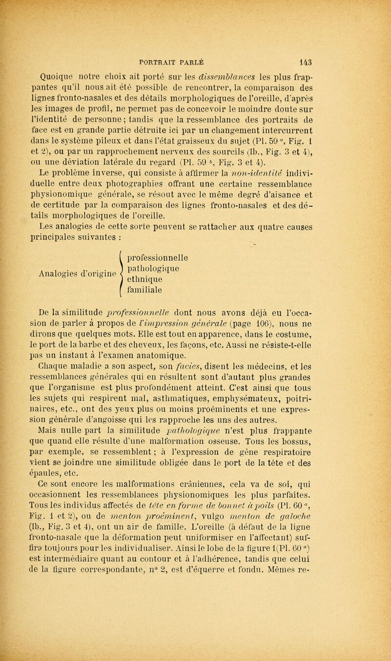 Quoique notre choix ait porté sur les disseiiiblances les plus frap- pantes qu'il nous ait été possible de rencontrer, la comparaison des lignes fronto-nasales et des détails morphologiques de l'oreille, d'après les images de profil, ne permet pas de concevoir le moindre doute sur l'identité de personne ; tandis que la ressemblance des portraits de face est en grande partie détruite ici par un changement intercurrent dans le système pileux et dans l'état graisseux du sujet (PI. 59 , Fig. 1 et 2), ou par un rapprochement nerveux des sourcils (Ib., Fig. 3 et 4), ou une déviation latérale du regard (PL 59 », Fig. 3 et 4). Le problème inverse, qui consiste à affirmer la non-identilê indivi- duelle entre deux photographies offrant une certaine ressemblance physionomique générale, se résout avec le même degré d'aisance et de certitude par la comparaison des lignes fronto-nasales et des dé- tails morphologiques de l'oreille. Les analogies de cette sorte peuvent se rattacher aux quatre causes principales suivantes : professionnelle , , . 1, ■ • ] pathologique Analogies d origine < \, . ethnique familiale De la similitude professionnelle dont nous avons déjà eu l'occa- sion de parler à propos de Vimpression générale (page 106), nous ne dirons que quelques mots. Elle est tout en apparence, dans le costume, le port de la barbe et des cheveux, les façons, etc. Aussi ne résiste-t-elle pas un instant à l'examen anatomique. Chaque maladie a son aspect, son faciès, disent les médecins, et les ressemblances générales qui en résultent sont d'autant plus grandes que l'organisme est plus profondément atteint. C'est ainsi que tous les sujets qui respirent mal, asthmatiques, emphysémateux, poitri- naires, etc., ont des yeux plus ou moins proéminents et une expres- sion générale d'angoisse qui les rapproche les uns des autres. Mais nulle part la similitude paihologiqtie n'est plus frappante que quand elle résulte d'une malformation osseuse. Tous les bossus, par exemple, se ressemblent ; à l'expression de gêne respiratoire vient se joindre une similitude obligée dans le port de la tête et des épaules, etc. Ce sont encore les malformations crâniennes, cela va de soi, qui occasionnent les ressemblances physionomiques les plus parfaites. Tous les individus affectés de tête en forme de bonnet àpjoils (PI. 60 , Fig. 1 et 2), ou de menton proéminent, vulgo menton de galoche {Va., Fig. 3 et 4), ont un air de famille. L'oreille (à défaut de la ligne fronto-nasale que la déformation peut uniformiser en l'affectant) suf- fira toujours pour les individualiser. Ainsi le lobe de la figure 1(P1. 60 ) est intermédiaire quant au contour et à l'adhérence, tandis que celui de la figure correspondante, n 2, est d'équerre et fondu. Mêmes re-