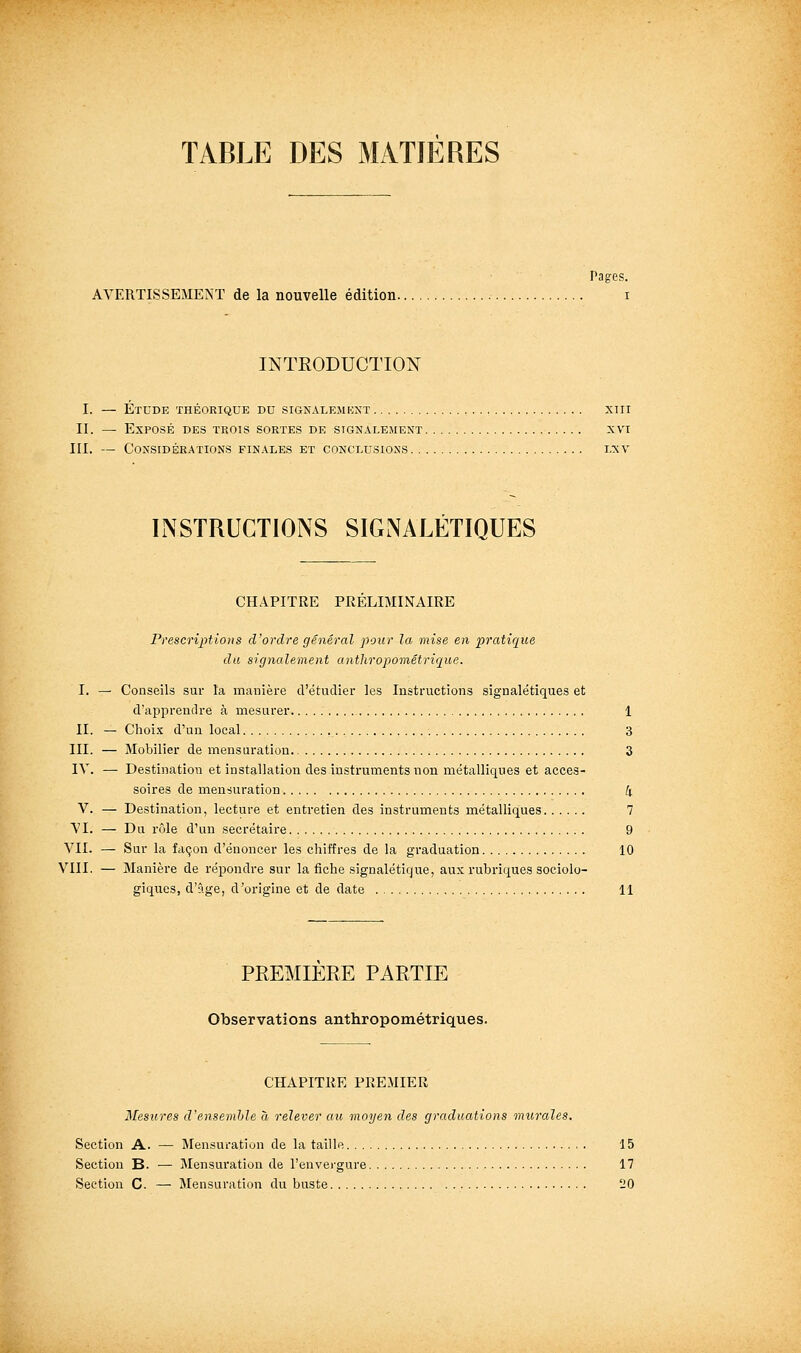 TABLE DES MATIERES Pages. AVERTISSEMENT de la nouvelle édition. INTRODUCTIOî^ I. — Étude théorique du signale.mkxt xiii II. — Exposé des trois sortes de signalement xvi III. — Considérations finales et conclusions i.xv INSTRUCTIONS SIGNALÉTIQUES CHAPITRE PRELIMINAIRE Prescriptions d'ordre général pour la mise en pratique du signalement anthropométrique. I. — Conseils sur la manière d'étudier les Instructions signalétiques et d'apprendre à mesurer 1 II. — Choix d'un local 3 III. — Mobilier de mensuration. 3 IV. — Destination et installation des instruments non métalliques et acces- soires de mensuration 4 V. — Destination, lecture et entretien des instruments métalliques 7 VI. — Du rôle d'un secrétaire 9 VII. — Sur la façon d'énoncer les chiffres de la graduation 10 VIII. — Manière de répondre sur la fiche signalétique, aux rubi'iques sociolo- giques, d'âge, d'origine et de date 11 PREMIERE PARTIE Observations anthropométriques. CHAPITRE PREMIER Mesures d'ensemhle a relever au moyen des graduations murales. Section A. — Mensuration de la taille 15 Section B. — Mensuration de l'envei-gure 17 Section C. — Mensuration du buste 20