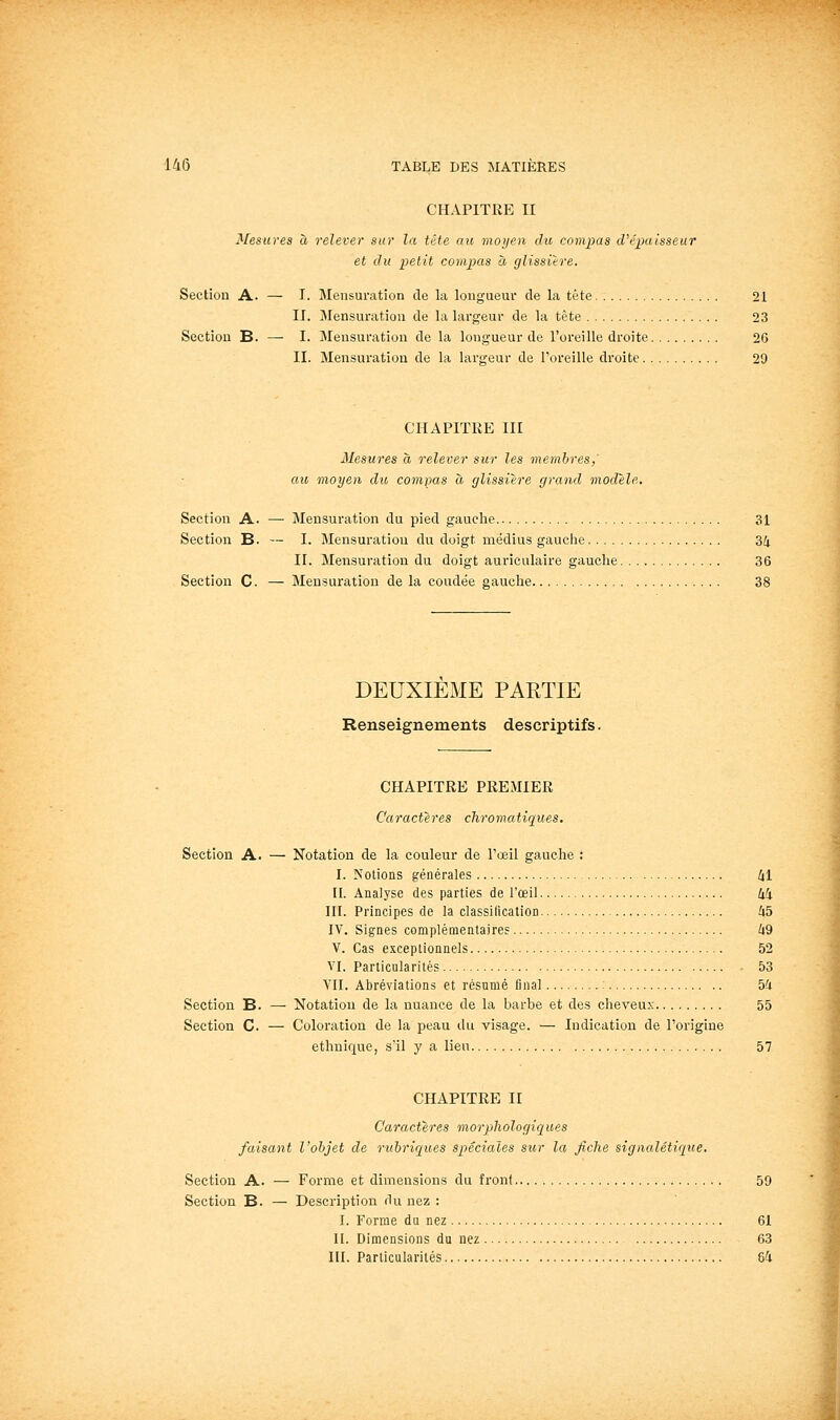 CHAPITRE II Mesures à relever sur la tête au moyen dit compas d'épaisseur et du petit compas à glissière. Section A. — I. Mensuration de la longueur de la tête 21 II. JMensuration de la largeur de la tète 23 Section B. — I. Mensuration de la longueur de l'oreille droite 26 II. Mensuration de la largeur de l'oreille droite 29 CHAPITRE III Mesures à relever sur les membres,' au moyen du compas à glissière grand modèle. Section A. — Mensuration du pied gauche 31 Section B. — I. Mensuration du doigt médius gauche 34 II. Mensuration du doigt auriculaire gauche 36 Section C. — Mensuration de la coudée gauche 38 DEUXIEME PARTIE Renseignements descriptifs. CHAPITRE PREMIER Caractères chromatiques. Section A. — Notation de la couleur de l'œil gauche ; I. Notions générales 41 II. Analyse des parties de l'œil 4i III. Principes de la classification 45 IV. Signes complémentaires 49 V. Cas exceptionnels 52 VI. Particularités 53 VII. Abréviations et résumé final : 54 Section B. — Notation de la nuance de la barbe et des cheveux 55 Section C. — Coloration de la peau du visage. — Indication de l'origine ethnique, s'il y a lieu 57 CHAPITRE II Caractères morphologiques faisant l'objet de ruhriques spéciales sur la fiche signalétique. Section A. — Forme et dimensions du front 59 Section B. — Description du nez : I. Forme du nez 61 II. Dimensions du nez 63 III. Particularités 64