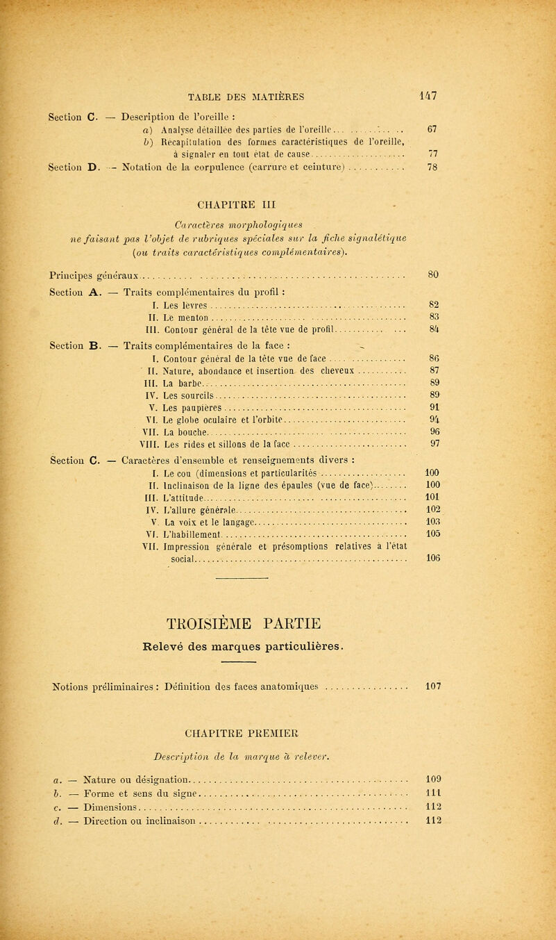 Section C. — Description de l'oreille : a) Analyse détaillée des parties de roreillc '... .. 67 b) Recapilulalion des formes caractéristiques de roreille, à signaler en tout élat de cause 77 Section D. - Notation de la corpulence (carrure et ceinture) 78 CHAPITRE III Caractères morphologiques ne faisant pas l'objet de rubriques spéciales sur la fiche signalétique {ou traits caractéristiques complémentaires). Principes généraux 80 Section A. — Traits complémentaires du profil : I. Les lèvres 82 IL Le menton 83 III. Contour général de la tête vue de profil ... 8k Section B. — Traits complémentaires de la face : L Contour général de la tête vue de face 86 H. Nature, abondance et insertion des cheveux 87 IIL La barbe 89 IV. Les sourcils 89 V. Les paupières 91 Yl. Le glohe oculaire et l'orbite 9i VIL La bouche 96 VIII. Les rides et sillons de la face 97 Section C. — Caractères d'ensemble et renseignements divers : I. Le cou (dimensions et particularités 100 IL Inclinaison de la ligne des épaules (vue de face) 100 III. L'attitude 101 IV. L'allure générale 102 V. La voix et le langage 103 VI. L'habillement 105 VIL Impression générale et présomptions relatives à l'étal social 106 TROISIEME PARTIE Relevé des marques particulières. Notions préliminaires : Définition des faces anatomic[ues 107 CHAPITRE PREMIER Description de la marque à relever. a. — Nature ou désignation 109 b. — Forme et sens du signe 111 c. — Dimensions 112 d. — Direction ou inclinaison 112