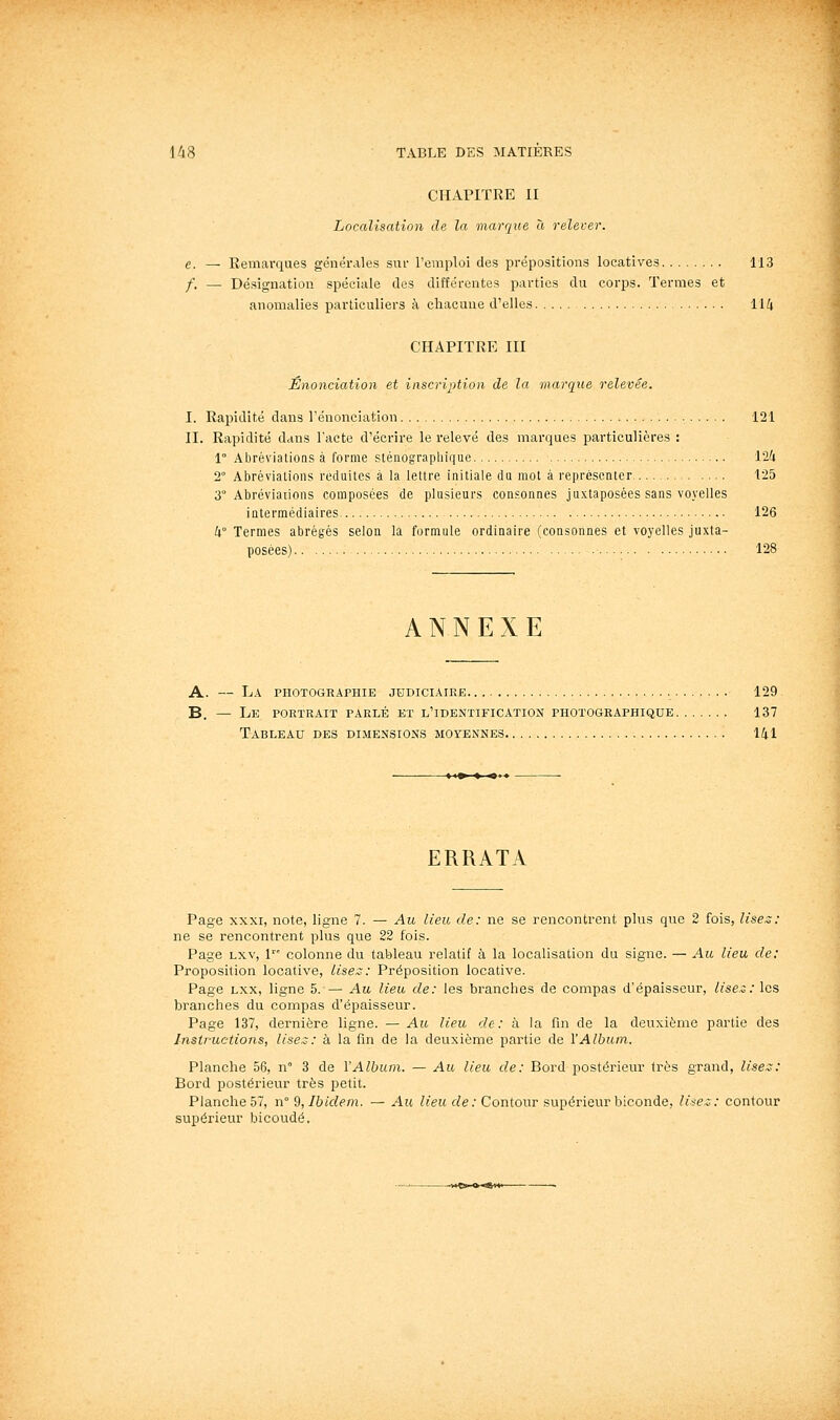 CHAPITRE II Localisation de la marque « relever. e. — Eemarques générales suf remploi des prépositions locatives 113 /. — Désignation spéciale des différentes parties du corps. Termes et anomalies particuliers à chacune d'elles 114 CHAPITRE III Enonciation et inscription de la marque relevée. I. Rapidité dans renonciation 121 II. Rapidité dans l'acte d'écrire le relevé des marques particulières ; 1° Abréviations à forme sténograpliique 124 2° Abréviations réduites à la lettre initiale du mot à représenter 125 3° Abréviations composées de plusieurs consonnes juxtaposées sans voyelles intermédiaires 126 4° Termes abrégés selon la formule ordinaire (consonnes et voyelles juxta- posées) 128 ANNEXE A. — La photographie judiciaire 129 B. — Le portrait parlé et l'identification photographique 137 Tableau des dimensions moyennes 141 ERRATA Page XXXI, note, ligne 7. — Au lieu de: ne se rencontrent plus que 2 fois, lise^: ne se rencontrent plus que 22 fois. Page Lxv, 1 colonne du tableau relatif à la localisation du signe. — Au lieu de: Proposition locative. Uses: Préposition locative. Page Lxx, ligne 5. — Au lieu de: les branches de compas d'épaisseur, lisez: les branches du compas d'épaisseur. Page 137, dernière ligne. — Au lieu de: à la fin de la deuxième partie des Instructions, lises: à la fin de la deuxième partie de l'Album. Planche 56, n 3 de l'Album. — Au lieu de: Bord postérieur très grand, lises: Bord postérieur très petit. Planche 57, n° Çi, Ibidem. — Au lieu de: Contour supérieur biconde, liîez: contour supérieur bicoudé.