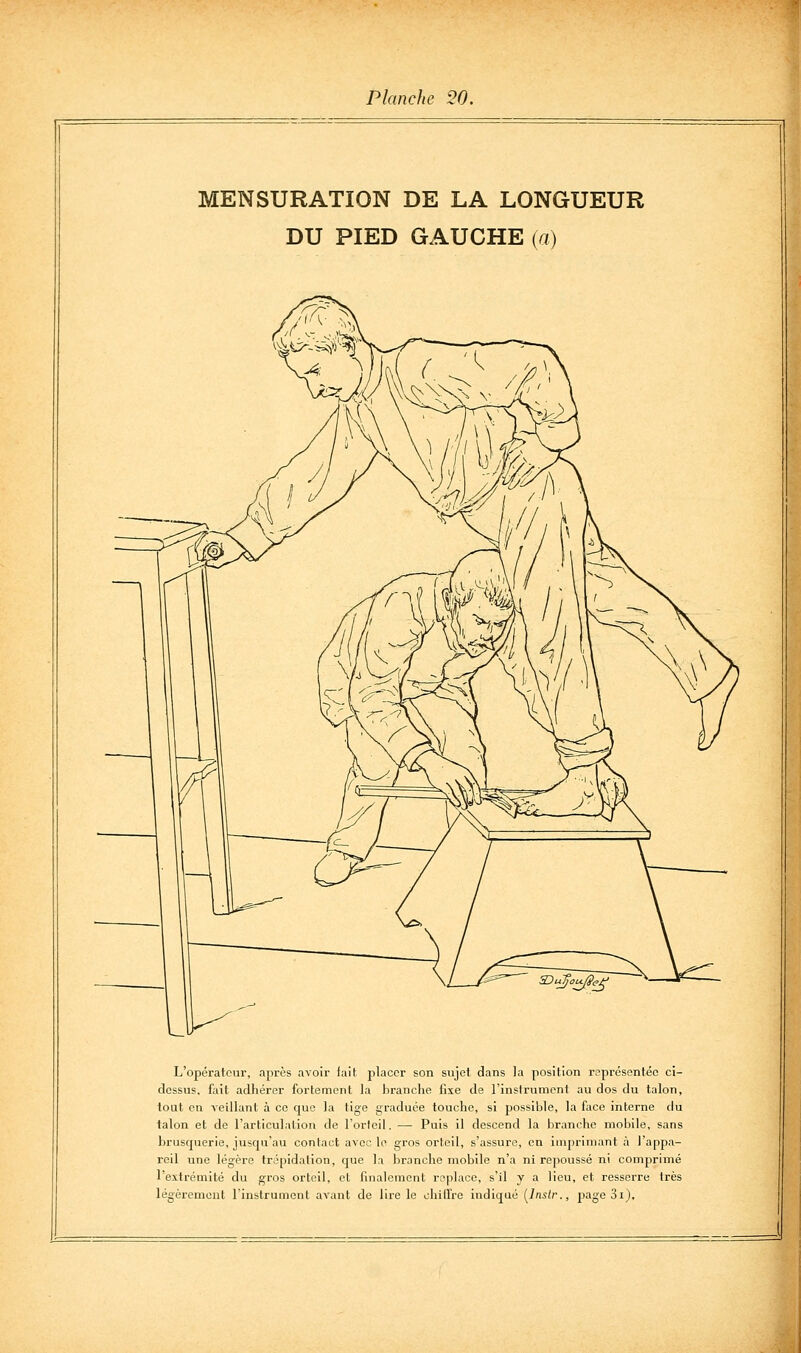 MENSURATION DE LA LONGUEUR DU PIED GAUCHE (a) L'opérateur, après avoir fait placer son sujet dans la position r?présentéc ci- dessus, fait adhérer fortement la branche fixe de l'inslrumcnl au dos du talon, tout en veillant à ce que la tige graduée touche, si possible, la face interne du talon et de l'articulation de l'orleil. — Puis il descend la branche mobile, sans brusquerie, jusqu'au contact avec le gros orteil, s'assure, en imprimant à l'appa- reil une légère trépidation, que la lîranche mobile n'a ni repoussé ni comprimé l'extrémité du gros orteil, et finalement replace, s'il y a lieu, et resserre très légèrement l'instrument avant de lire le ohiirre indiqué [Inslr., page 31),