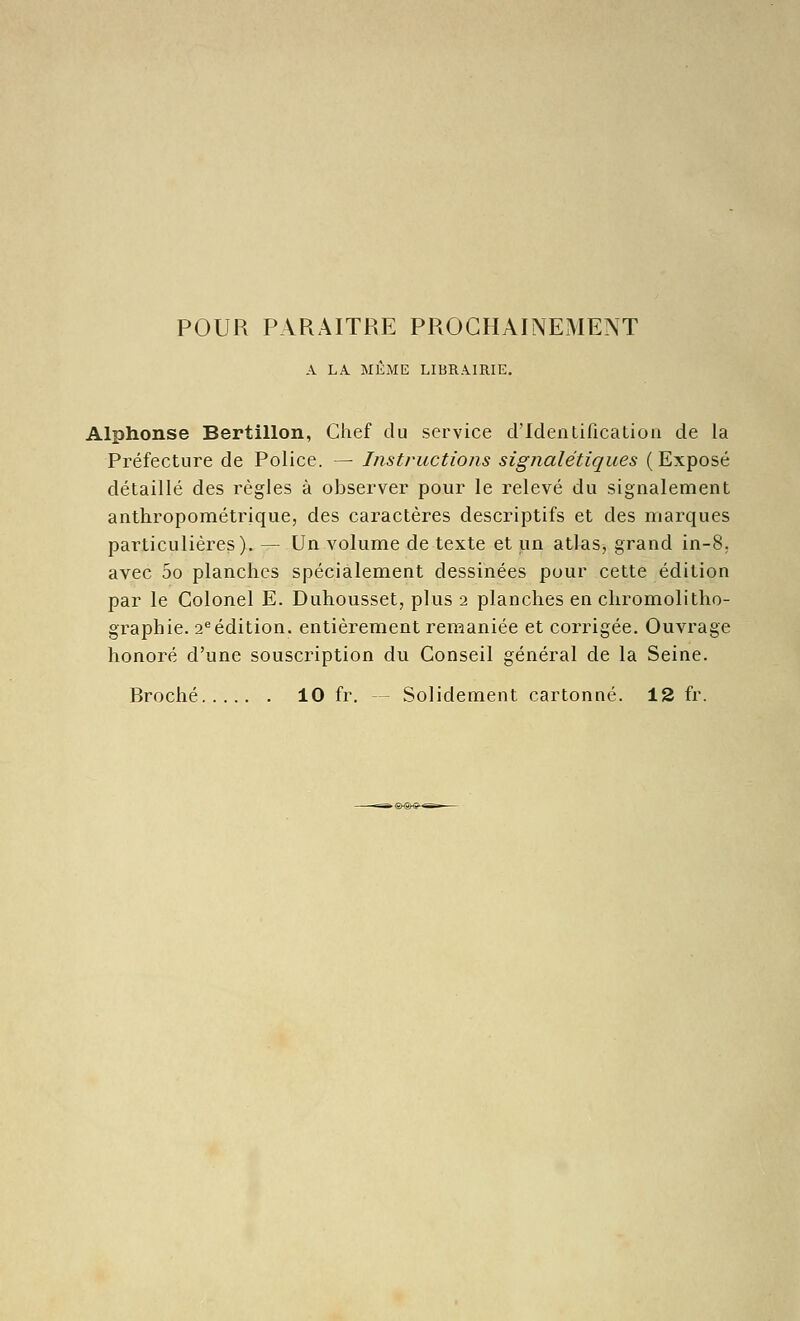 POUR PARAITRE PROCHAINEMENT A LA MÊME LIBRAIRIE. Alphonse Bertillon, Chef du service d'Identification de la Préfecture de Police. — Instructions signalétiques (Exposé détaillé des règles à observer pour le relevé du signalement anthropométrique, des caractères descriptifs et des marques particulières). — Un volume de texte et un atlas, grand in-8, avec 5o planches spécialement dessinées pour cette édition par le Colonel E. Duhousset, plus 2 planches en chromolitho- graphie. 2*^ édition, entièrement remaniée et corrigée. Ouvrage honoré d'une souscription du Conseil général de la Seine. Broché 10 fr. — Solidement cartonné. 12 fr.