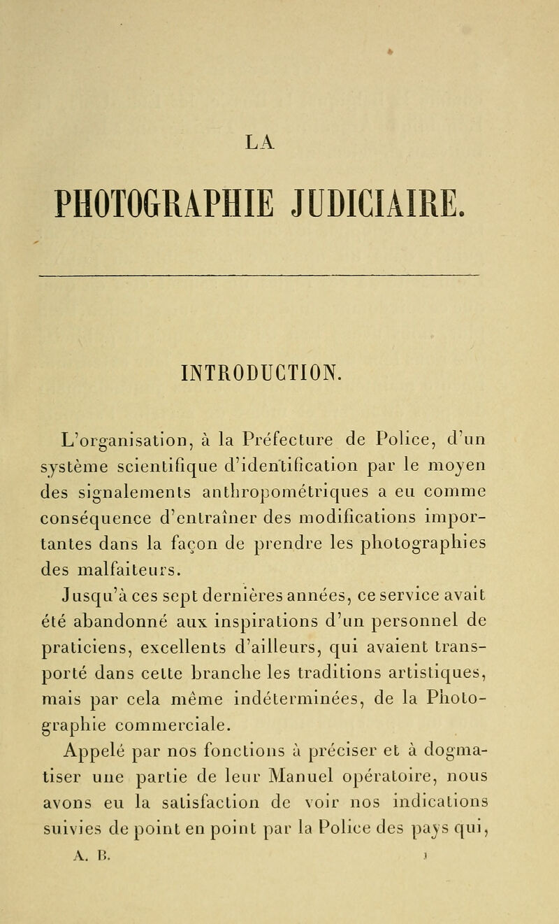 LA PHOTOGRAPHIE JUDICIAIRE. INTRODUCTION. L'organisation, à la Préfecture de Police, d'un système scientifique d'identification par le moyen des signalements anthropométriques a eu comme conséquence d'entraîner des modifications impor- tantes dans la façon de prendre les photographies des malfaiteurs. Jusqu'à ces sept dernières années, ce service avait été abandonné aux inspirations d'un personnel de praticiens, excellents d'ailleurs, qui avaient trans- porté dans cette branche les traditions artistiques, mais par cela même indéterminées, de la Photo- graphie commerciale. Appelé par nos fonctions à préciser et à dogma- tiser une partie de leur Manuel opératoire, nous avons eu la satisfaction de voir nos indications suivies de point en point par la Police des pa^s qui, A. B. y