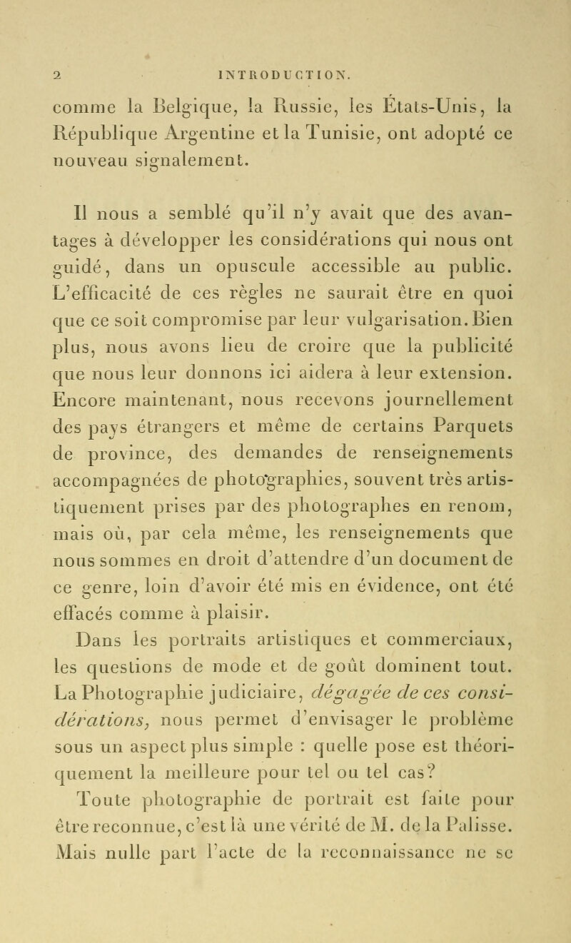 comme la Belgique, la Russie, les États-Unis, la République Argentine et la Tunisie, ont adopté ce nouveau signalement. Il nous a semblé qu'il n'y avait que des avan- tages à développer les considérations qui nous ont guidé, dans un opuscule accessible au public. L'efficacité de ces règles ne saurait être en quoi que ce soit compromise par leur vulgarisation. Bien plus, nous avons lieu de croire que la publicité que nous leur donnons ici aidera à leur extension. Encore maintenant, nous recevons journellement des pays étrangers et même de certains Parquets de province, des demandes de renseignements accompagnées de photo'grapliies, souvent très artis- tiquement prises par des photographes en renom, mais où, par cela même, les renseignements que nous sommes en droit d'attendre d'un document de ce genre, loin d'avoir été mis en évidence, ont été effacés comme à plaisir. Dans les portraits artistiques et commerciaux, les questions de mode et de goût dominent tout. La Photographie judiciaire, dégagée de ces consi- dérations, nous permet d'envisager le problème sous un aspect plus simple : quelle pose est théori- quement la meilleure pour tel ou tel cas? Toute photographie de portrait est faite pour êtrereconnue, c'est là une vérité de M. de la Palisse. Mais nulle part l'acte de la reconnaissance ne se