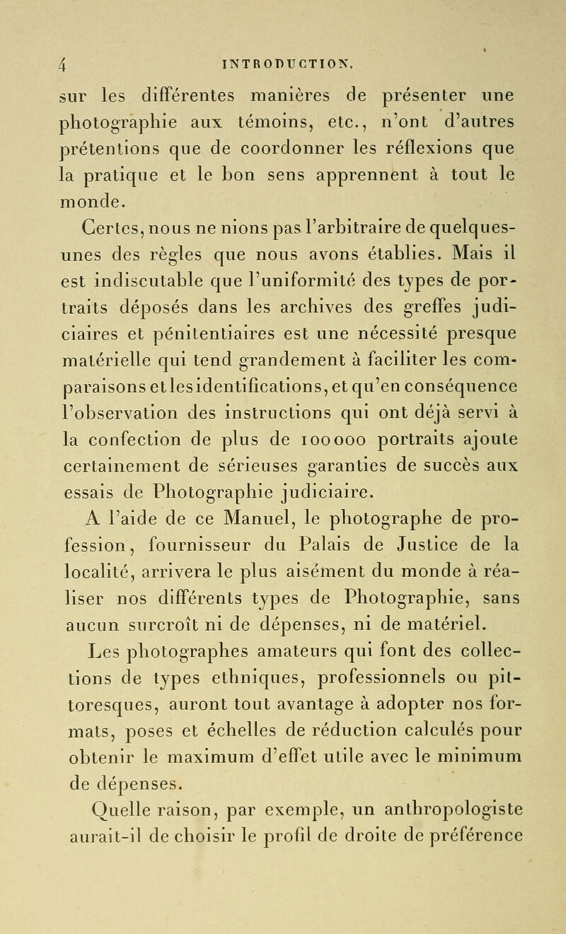 sur les différentes manières de présenter une photographie aux témoins, etc., n'ont d'autres prétentions que de coordonner les réflexions que la pratique et le bon sens apprennent à tout le monde. Certes, nous ne nions pas l'arbitraire de quelques- unes des règles que nous avons établies. Mais il est indiscutable Cjue l'uniformité des tjpes de por- traits déposés dans les archives des greffes judi- ciaires et pénitentiaires est une nécessité presque matérielle qui tend grandement à faciliter les com- paraisons etlesidentifîcations, et qu'en conséquence l'observation des instructions qui ont déjà servi à la confection de plus de looooo portraits ajoute certainement de sérieuses garanties de succès aux essais de Photographie judiciaire. A l'aide de ce Manuel, le photographe de pro- fession, fournisseur du Palais de Justice de la localité, arrivera le plus aisément du monde à réa- liser nos différents types de Photographie, sans aucun surcroît ni de dépenses, ni de matériel. Les photographes amateurs qui font des collec- tions de types ethniques, professionnels ou pit- toresques, auront tout avantage à adopter nos for- mats, poses et échelles de réduction calculés pour obtenir le maximum d'effet utile avec le minimum de dépenses. Quelle raison, par exemple, un anthropologiste aurait-il de choisir le profil de droite de préférence