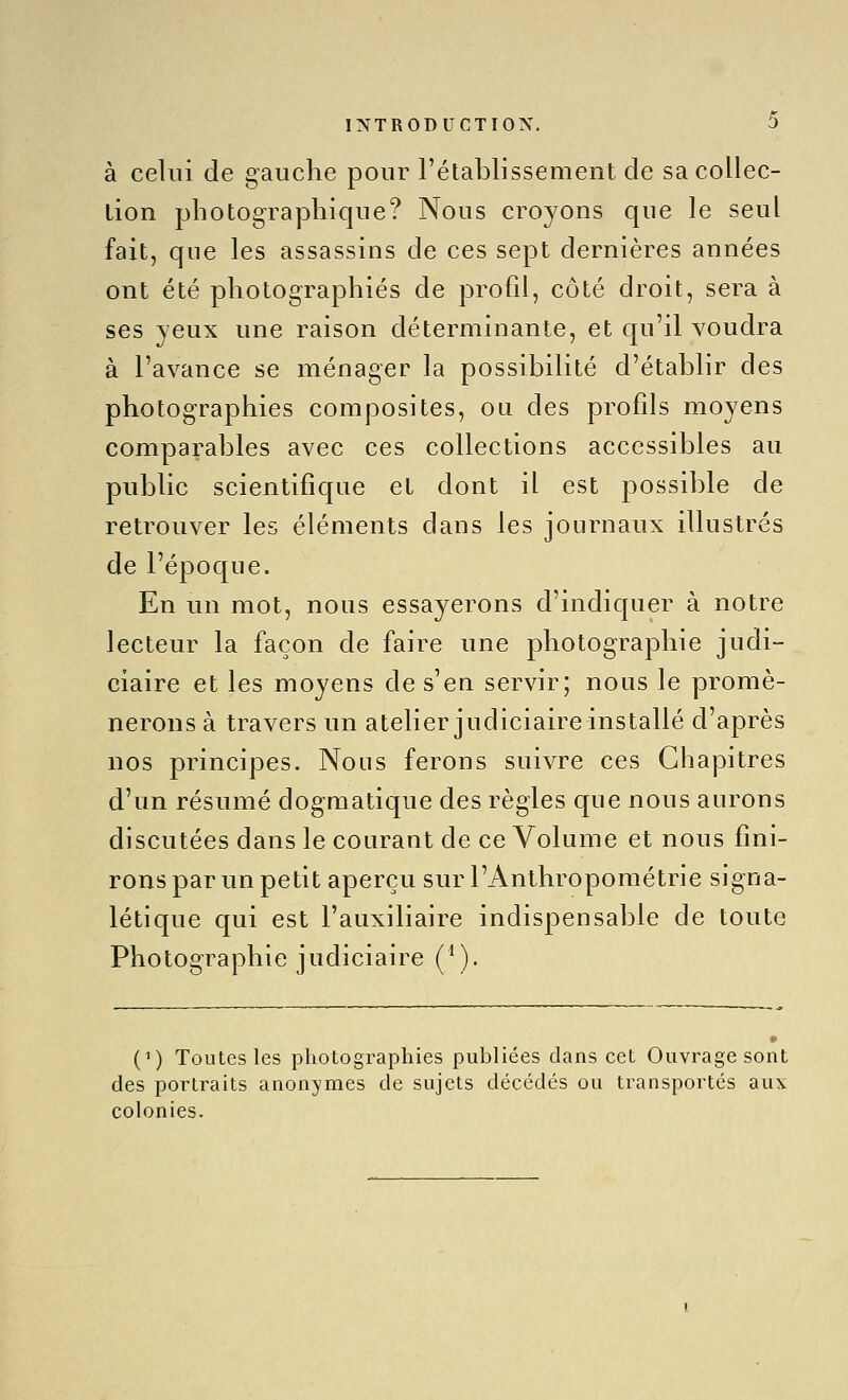 à celui de gauche pour l'établissement de sa collec- lion photographique? Nous croyons que le seul fait, que les assassins de ces sept dernières années ont été photographiés de profil, côté droit, sera à ses yeux une raison déterminante, et qu'il voudra à l'avance se ménager la possibilité d'établir des photographies composites, ou des profils moyens comparables avec ces collections accessibles au public scientifique et dont il est possible de retrouver les éléments dans les journaux illustrés de l'époque. En un mot, nous essayerons d'indiquer à notre lecteur la façon de faire une photographie judi- ciaire et les moyens de s'en servir; nous le promè- nerons à travers un atelier judiciaire installé d'après nos principes. Nous ferons suivre ces Chapitres d'un résumé dogmatique des règles que nous aurons discutées dans le courant de ce Volume et nous fini- rons par un petit aperçu sur l'Anthropométrie signa- létique qui est l'auxiliaire indispensable de toute Photographie judiciaire (*). (') Toutes les photographies publiées dans cet Ouvrage sont des portraits anonymes de sujets décédés ou transportés aux colonies.