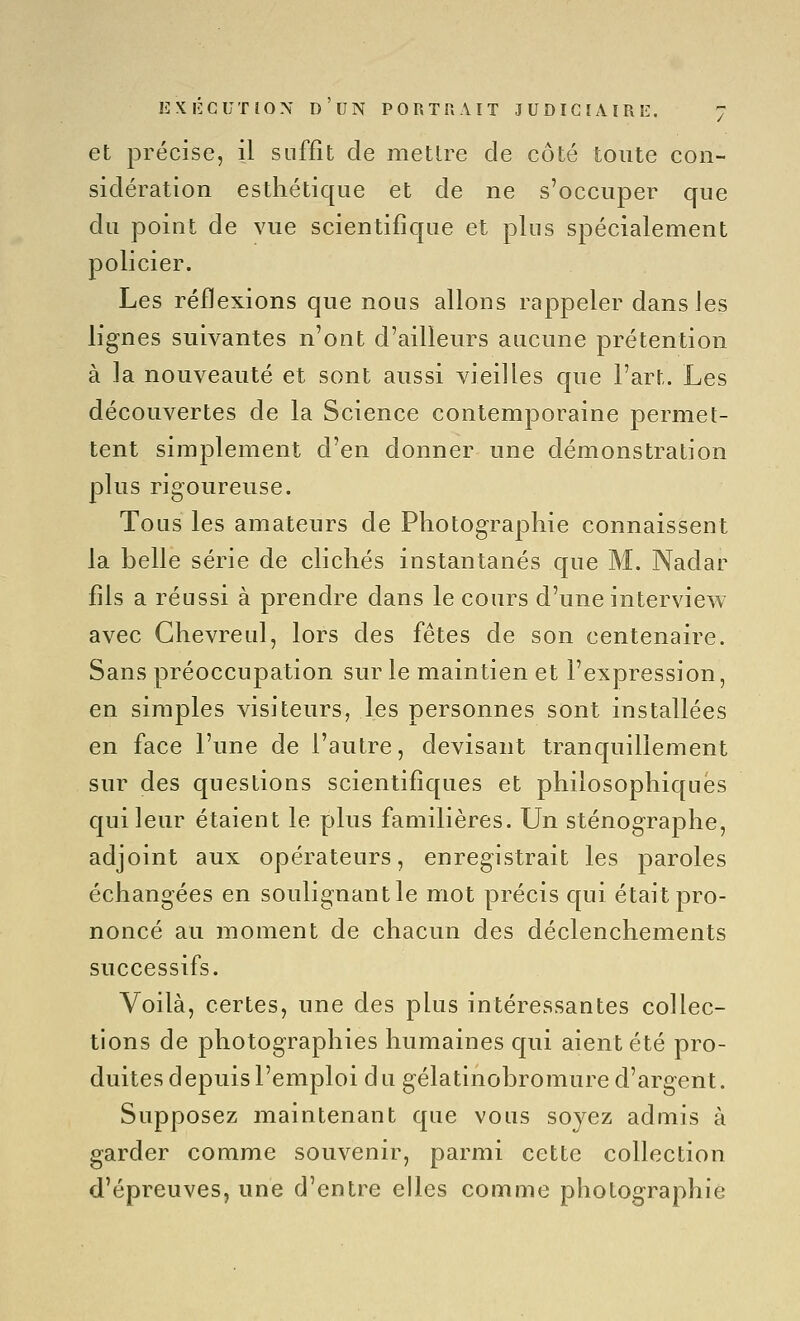 et précise, il suffit de mettre de côté toute con- sidération esthétique et de ne s'occuper que du point de vue scientifique et plus spécialement policier. Les réflexions que nous allons rappeler dans les lignes suivantes n'ont d'ailleurs aucune prétention à la nouveauté et sont aussi vieilles que l'art. Les découvertes de la Science contemporaine permet- tent simplement d'en donner une démonstration plus rigoureuse. Tous les amateurs de Photographie connaissent la belle série de clichés instantanés que M. Nadar fils a réussi à prendre dans le cours d'une interview avec Ghevreul, lors des fêtes de son centenaire. Sans préoccupation sur le maintien et l'expression, en simples visiteurs, les personnes sont installées en face l'une de l'autre, devisant tranquillement sur des questions scientifiques et philosophiques qui leur étaient le plus familières. Un sténographe, adjoint aux opérateurs, enregistrait les paroles échangées en soulignant le mot précis qui était pro- noncé au moment de chacun des déclenchements successifs. Voilà, certes, une des plus intéressantes collec- tions de photographies humaines qui aient été pro- duites depuis l'emploi du gélatinobromure d'argent. Supposez maintenant que vous soyez admis à garder comme souvenir, parmi cette collection d'épreuves, une d'entre elles comme photographie