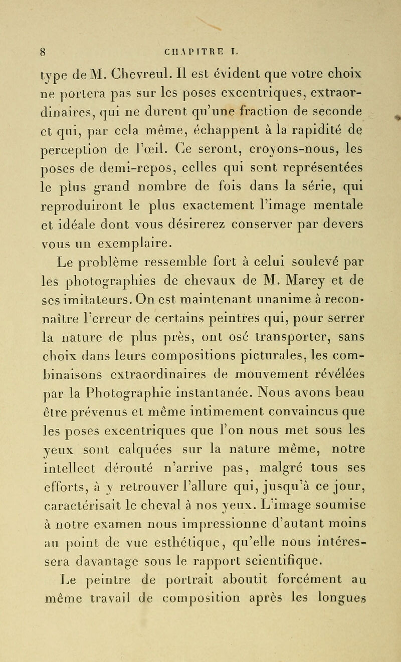 type de M. Chevreul. Il est évident que votre choix ne portera pas sur les poses excentriques, extraor- dinaires, qui ne durent qu'une fraction de seconde et qui, par cela même, échappent à la rapidité de perception de l'œil. Ce seront, croyons-nous, les poses de demi-repos, celles qui sont représentées le plus grand nombre de fois dans la série, qui reproduiront le plus exactement l'image mentale et idéale dont vous désirerez conserver par devers vous un exemplaire. Le problème ressemble fort à celui soulevé par les photographies de chevaux de M. Marey et de ses imitateurs. On est maintenant unanime à recon- naître l'erreur de certains peintres qui, pour serrer la nature de plus près, ont osé transporter, sans choix dans leurs compositions picturales, les com- binaisons extraordinaires de mouvement révélées par la Photographie instantanée. Nous avons beau être prévenus et même intimement convaincus que les poses excentriques que l'on nous met sous les yeux sont calquées sur la nature même, notre intellect dérouté n'arrive pas, malgré tous ses efforts, à y retrouver l'allure qui, jusqu'à ce jour, caractérisait le cheval à nos yeux. L'image soumise à notre examen nous impressionne d'autant moins au point de vue esthétique, qu'elle nous intéres- sera davantage sous le rapport scientifique. Le peintre de portrait aboutit forcément au même travail de composition après les longues