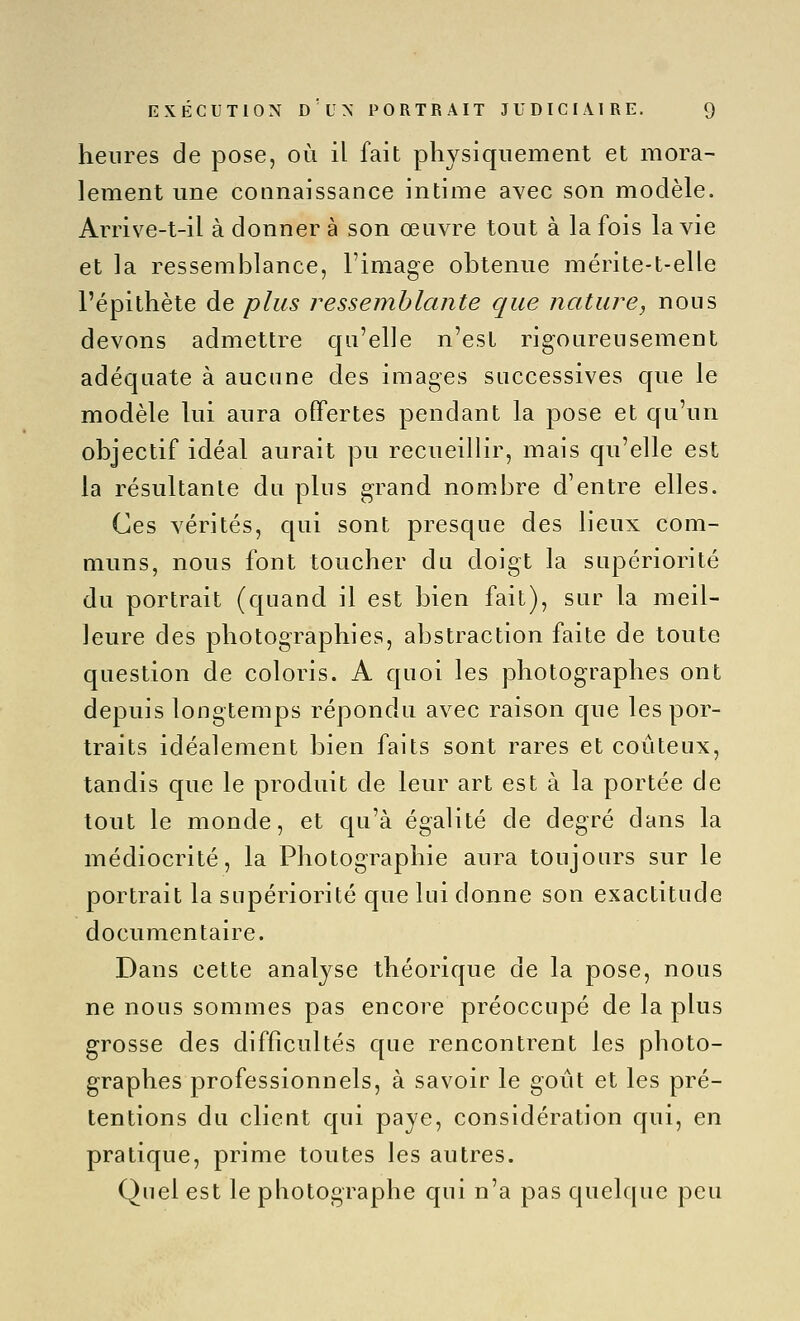 heures de pose, où il fait physiquement et mora- lement une connaissance intime avec son modèle. Arrive-t-il à donner à son œuvre tout à la fois la vie et la ressemblance, l'image obtenue mérite-t-elle l'épithète de plus ressemblante que nature, nous devons admettre qu'elle n'est rigoureusement adéquate à aucune des images successives que le modèle lui aura offertes pendant la pose et qu'un objectif idéal aurait pu recueillir, mais qu'elle est la résultante du plus grand nombre d'entre elles. Ces vérités, qui sont presque des lieux com- muns, nous font toucher du doigt la supériorité du portrait (quand il est bien fait), sur la meil- leure des photographies, abstraction faite de toute question de coloris. A quoi les photographes ont depuis longtemps répondu avec raison que les por- traits idéalement bien faits sont rares et coûteux, tandis que le produit de leur art est à la portée de tout le monde, et qu'à égalité de degré dans la médiocrité, la Photographie aura toujours sur le portrait la supériorité que lui donne son exactitude documentaire. Dans cette analyse théorique de la pose, nous ne nous sommes pas encore préoccupé de la plus grosse des difficultés que rencontrent les photo- graphes professionnels, à savoir le goût et les pré- tentions du client qui paye, considération qui, en pratique, prime toutes les autres. Quel est le photographe qui n'a pas quelque peu