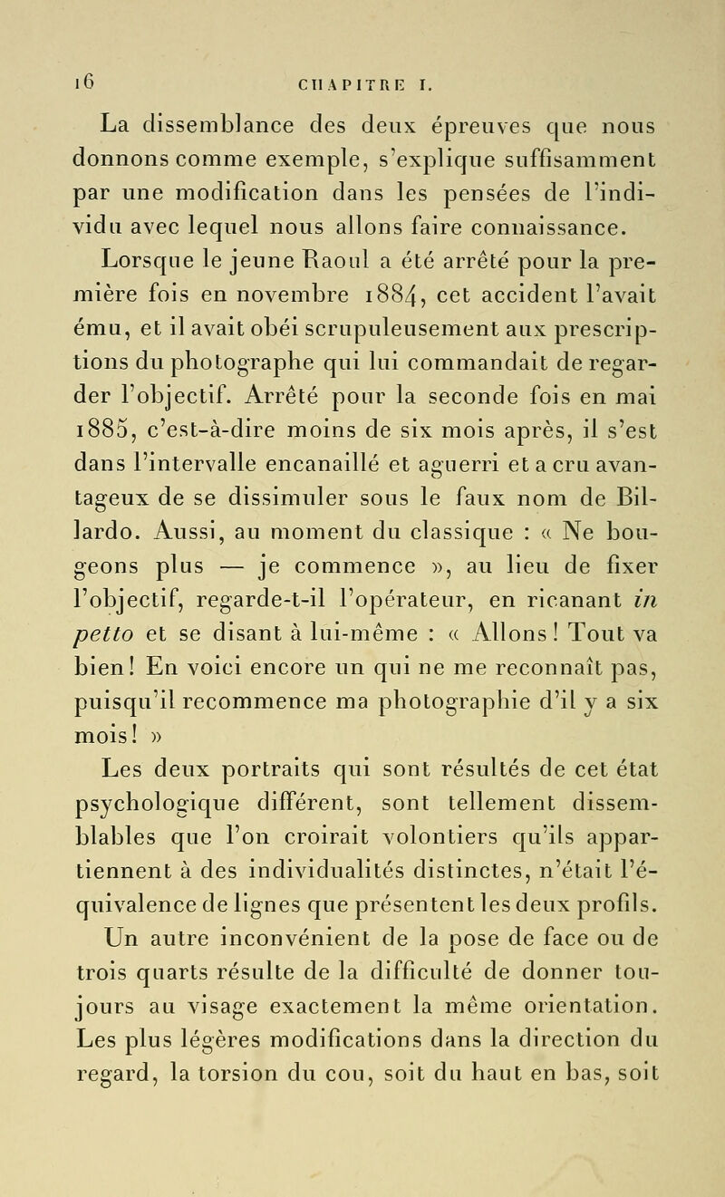 La dissemblance des deux épreuves que nous donnons comme exemple, s'explique suffisamment par une modification dans les pensées de l'indi- vidu avec lequel nous allons faire connaissance. Lorsque le jeune Raoul a été arrêté pour la pre- mière fois en novembre 1884, cet accident l'avait ému, et il avait obéi scrupuleusement aux prescrip- tions du photographe qui lui commandait de regar- der l'objectif. Arrêté pour la seconde fois en mai i885, c'est-à-dire moins de six mois après, il s'est dans l'intervalle encanaillé et a£:uerri etacruavan- tageux de se dissimuler sous le faux nom de Bil- lardo. Aussi, au moment du classique : <( Ne bou- geons plus — je commence », au lieu de fixer l'objectif, regarde-t-il l'opérateur, en ricanant in petto et se disant à lui-même : « Allons ! Tout va bien! En voici encore un qui ne me reconnaît pas, puisqu'il recommence ma photographie d'il y a six mois! )) Les deux portraits qui sont résultés de cet état psychologique différent, sont tellement dissem- blables que l'on croirait volontiers c|u'ils appar- tiennent à des individualités distinctes, n'était l'é- quivalence de lignes que présentent les deux profils. Un autre inconvénient de la pose de face ou de trois quarts résulte de la difficulté de donner tou- jours au visage exactement la même orientation. Les plus légères modifications dans la direction du regard, la torsion du cou, soit du haut en bas, soit