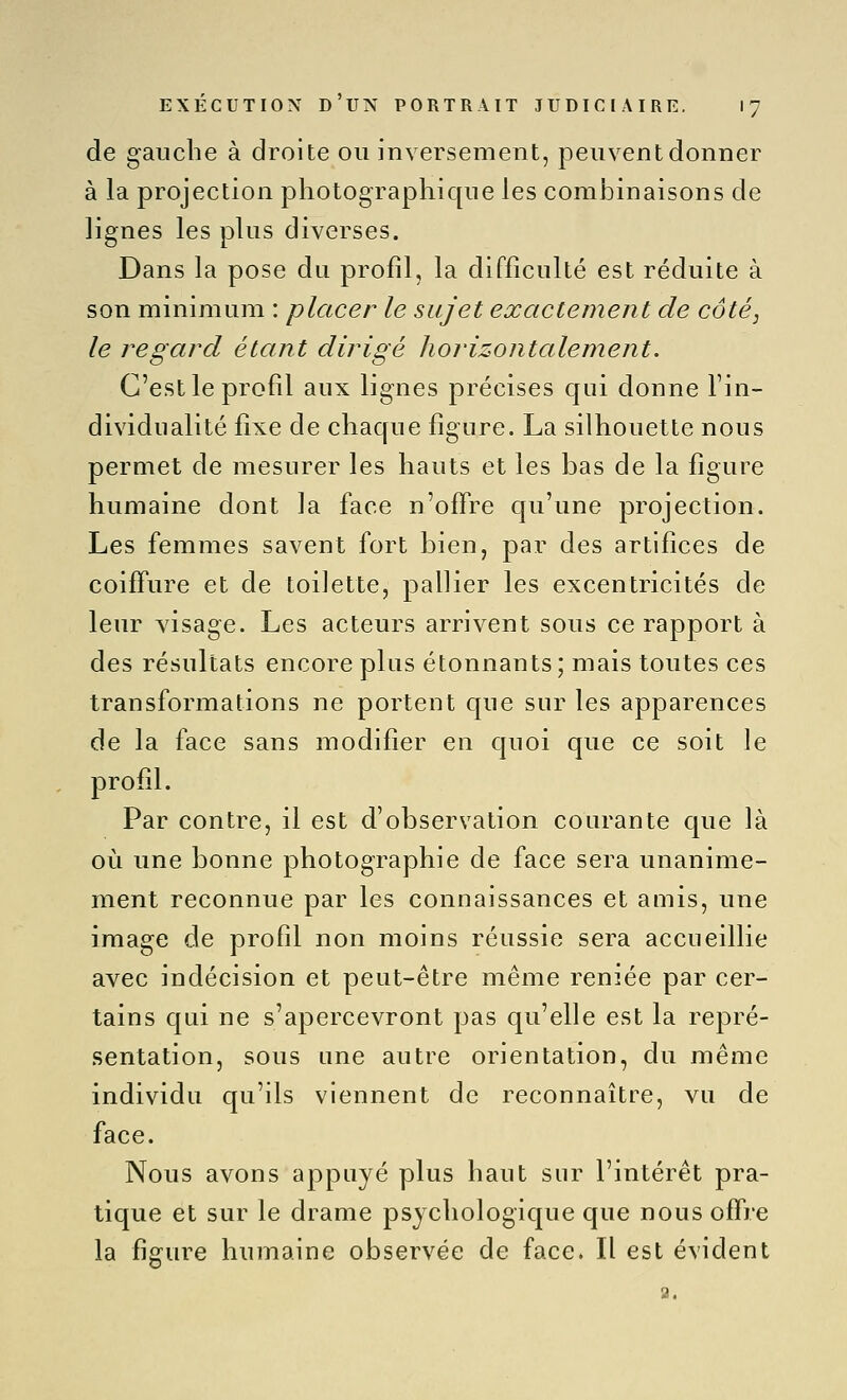 de gauche à droite ou inversement, peuvent donner à la projection pliotographic[ue les combinaisons de lignes les plus diverses. Dans la pose du profil, la difficulté est réduite à son minimum : placer le sujet exactement de côté, le regard étant dirigé horizontalement. C'est le profil aux lignes précises qui donne l'in- dividualité fixe de chaque figure. La silhouette nous permet de mesurer les hauts et les bas de la figure humaine dont la face n'offre qu'une projection. Les femmes savent fort bien, par des artifices de coiffure et de toilette, pallier les excentricités de leur visage. Les acteurs arrivent sous ce rapport à des résultats encore plus étonnants; mais toutes ces transformations ne portent que sur les apparences de la face sans modifier en quoi que ce soit le profil. Par contre, il est d'observation courante cjue là où une bonne photographie de face sera unanime- ment reconnue par les connaissances et amis, une image de profil non moins réussie sera accueillie avec indécision et peut-être même reniée par cer- tains cjLii ne s'apercevront pas qu'elle est la repré- sentation, sous une autre orientation, du même individu qu'ils viennent de reconnaître, vu de face. Nous avons appuyé plus haut sur l'intérêt pra- tique et sur le drame psychologique que nous offre la figure humaine observée de face. Il est évident a.