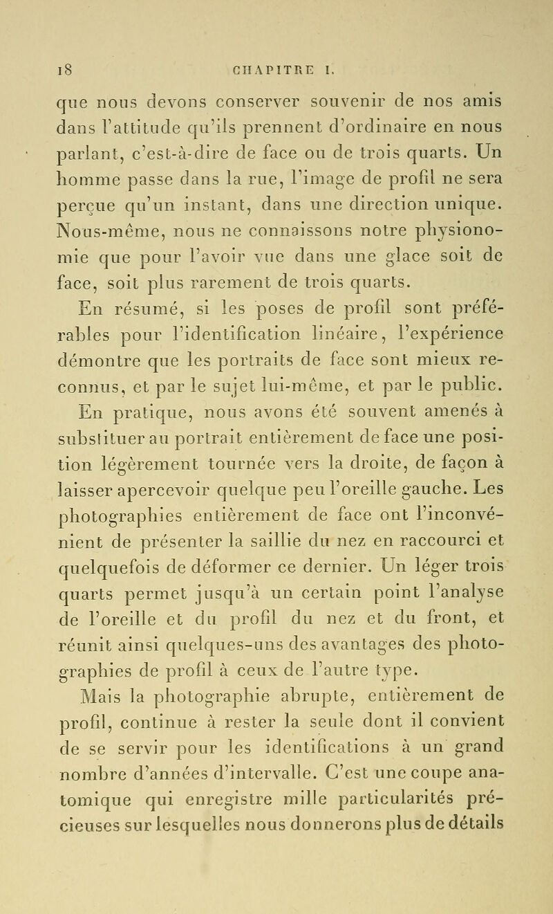 que nous devons conserver souvenir de nos amis dans Vattitilde qu'ils prennent d'ordinaire en nous parlant, c'est-à-dire de face ou de trois quarts. Un homme passe dans la rue, l'image de profil ne sera perçue qu'un instant, dans une direction unique. Nous-même, nous ne connaissons notre physiono- mie que pour l'avoir vue dans une glace soit de face, soit plus rarement de trois quarts. En résumé, si les poses de profil sont préfé- rables pour l'identification linéaire, l'expérience démontre que les portraits de face sont mieux re- connus, et par le sujet lui-même, et par le public. En pratique, nous avons été souvent amenés à substituer au portrait entièrement de face une posi- tion légèrement tournée vers la droite, de façon à laisser apercevoir quelque peu l'oreille gauche. Les photographies entièrement de face ont l'inconvé- nient de présenter la saillie du nez en raccourci et quelquefois de déformer ce dernier. Un léger trois quarts permet jusqu'à un certain point l'analjse de l'oreille et du profil du nez et du front, et réunit ainsi quelques-uns des avantages des photo- graphies de profil à ceux de l'autre type. Mais la photographie abrupte, entièrement de profil, continue à rester la seule dont il convient de se servir pour les identifications à un grand nombre d'années d'intervalle. C'est une coupe ana- tomique qui enregistre mille particularités pré- cieuses sur lesquelles nous donnerons plus de détails