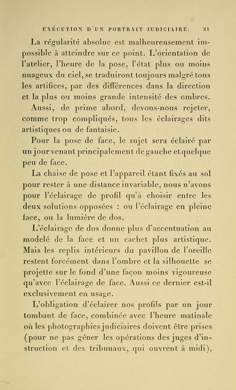 La régularité absolue est malheureusement im- possible à atteindre sur ce point. L'orientation de l'atelier, l'heure de la pose, l'état plus ou moins nuageux du ciel, se traduiront toujours malgré tous les artifices, par des différences dans la direction et la plus ou moins grande intensité des ombres. Aussi, de prime abord, devons-nous rejeter, comme trop compliqués, tous les éclairages dits artistiques ou de fantaisie. Pour la pose de face, le sujet sera éclairé par un jour venant principalement de gauche etquelque peu de face. La chaise de pose et l'appareil étant fixés au sol pour rester à une distance invariable, nous n'avons pour l'éclairage de profil cfu'à choisir entre les deux solutions opposées : ou l'éclairage en pleine face, ou la lumière de dos. L'éclairage de dos donne plus d'accentuation au modelé de la face et un cachet plus artistique. Mais les replis intérieurs du pavillon de l'oreille restent forcément dans l'ombre et la silhouette se projette sur le fond d'une façon moins vigoureuse qu'avec l'éclairage de face. Aussi ce dernier est-il exclusivement en usa^e. L'obligation d'éclairer nos profils par un jour tombant de face, combinée avec l'heure matinale où les photographies judiciaires doivent être prises (pour ne pas gêner les opérations des juges d'in- struction et des tribunaux, qui ouvrent à midi).