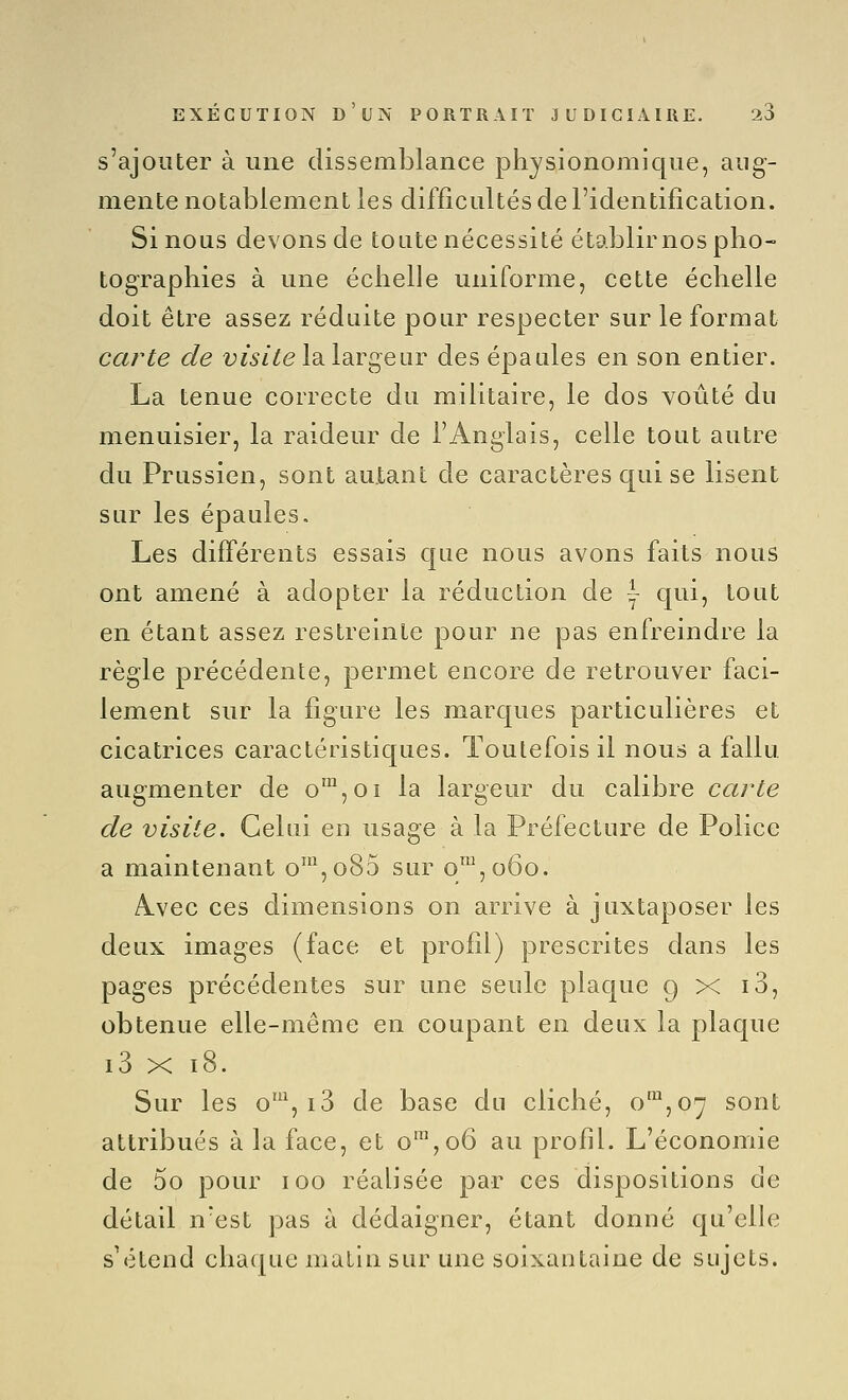 s'ajouter à une dissemblance physionomique, aug- mente notablement les difficultés de l'identification. Si nous devons de toute nécessité établir nos pho- tographies à une échelle uniforme, cette échelle doit être assez réduite pour respecter sur le format carte de fi^/^e la largeur des épaules en son entier. La tenue correcte du militaire, le dos voûté du menuisier, la raideur de l'Anglais, celle tout autre du Prussien, sont autant de caractères qui se lisent sur les épaules. Les différents essais que nous avons faits nous ont amené à adopter la réduction de \ qui, tout en étant assez restreinte pour ne pas enfreindre la règle précédente, permet encore de retrouver faci- lement sur la figure les marques particulières et cicatrices caractéristiques. Toutefois il nous a fallu augmenter de o™,oi la largeur du calibre carte de visite. Celui eu usage à la Préfecture de Police a maintenant o\o85 sur o™,o6o. AuVec ces dimensions on arrive à juxtaposer les deux images (face et profil) prescrites dans les pages précédentes sur une seule plaque g x i3, obtenue elle-même en coupant en deux la plaque i3 X i8. Sur les o', i3 de base du cliché, 0^,07 sont attribués à la face, et o™,o6 au profil. L'économie de 5o pour 100 réalisée par ces dispositions de détail n'est pas à dédaigner, étant donné qu'elle s'étend chaque matin sur une soixantaine de sujets.