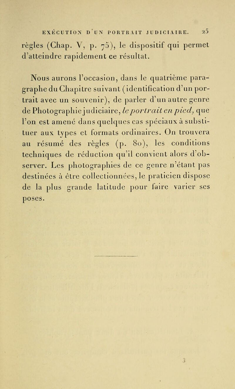 règles (Ghap. V, p. 70), le dispositif qui permet d'atteindre rapidement ce résultat. Nous aurons l'occasion, dans le quatrième para- graphe du Chapitre suivant (identification d'un por- trait avec un souvenir), de parler d\m autre genre de Photographie] udiciaire, le portrait en pied, que l'on est amené dans Cjuelques cas spéciaux à substi- tuer aux types et formats ordinaires. On trouvera au résumé des règles (p. 80), les conditions techniques de réduction c[u'il convient alors d'ob- server. Les photographies de ce genre n'étant pas destinées à être collectionnées, le praticien dispose de la plus grande latitude pour faire varier ses poses.