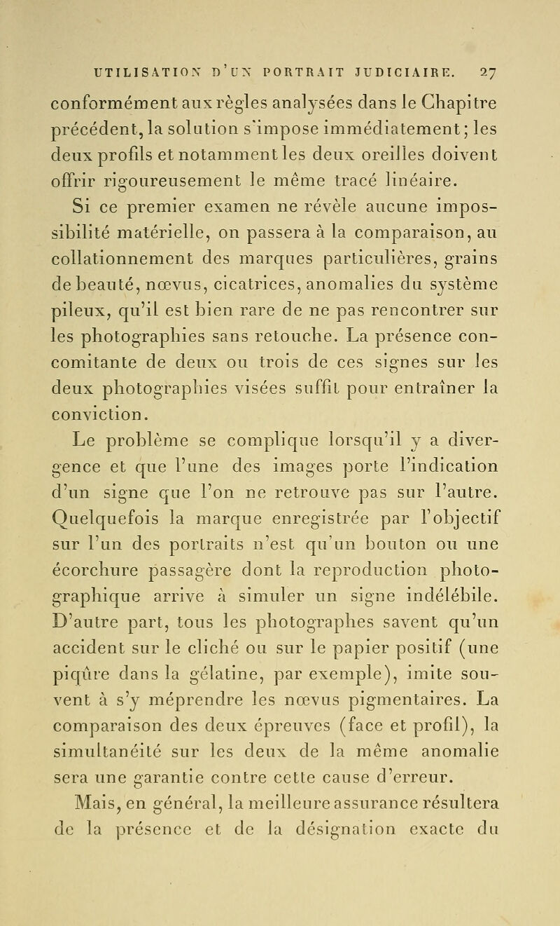 conformément aux règles analysées dans le Chapitre précédent,la solution s'impose immédiatement; les deux profils et notamment les deux oreiiles doivent offrir rigoureusement le même tracé linéaire. Si ce premier examen ne révèle aucune impos- sibilité matérielle, on passera à la comparaison, au collationnement des marques particulières, grains de beauté, nœvas, cicatrices, anomalies du système pileux, qu'il est bien rare de ne pas rencontrer sur les photographies sans retouche. La présence con- comitante de deux ou trois de ces signes sur les deux photographies visées suffit pour entraîner la conviction. Le problème se complique lorsqu'il y a diver- gence et que l'une des images porte l'indication d'un signe que l'on ne retrouve pas sur l'autre. Quelquefois la marque enregistrée par l'objectif sur l'un des portraits n'est qu'un bouton ou une écorchure passagère dont la reproduction photo- graphique arrive à simuler un signe indélébile. D'autre part, tous les photographes savent qu'un accident sur le cliché ou sur le papier positif (une piqiire dans la gélatine, par exemple), imite son- vent à s'y méprendre les nœvus pigmentaires. La comparaison des deux épreuves (face et profil), la simultanéité sur les deux de la même anomalie sera une garantie contre cette cause d'erreur. Mais, en général, la meilleure assurance résultera de la présence et de la désignation exacte du
