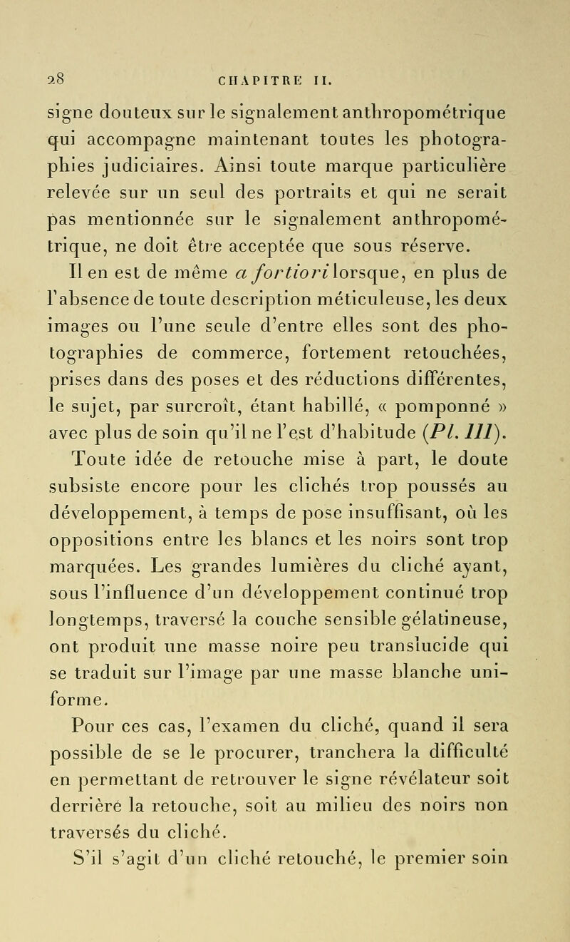 signe douteux sur le signalement anthropométrique qui accompagne maintenant toutes les photogra- phies judiciaires. Ainsi toute marque particulière relevée sur nn seul des portraits et qui ne serait pas mentionnée sur le signalement anthropomé- trique, ne doit être acceptée que sous réserve. lien est de même a/or^?o 7^î lorsque, en plus de Tabsence de toute description méticuleuse, les deux images ou l'une seule d'entre elles sont des pho- tographies de commerce, fortement retouchées, prises dans des poses et des réductions différentes, le sujet, par surcroît, étant habillé, <( pomponné )) avec plus de soin cju'il ne l'est d'habitude [PL 111). Toute idée de retouche mise à part, le doute subsiste encore pour les clichés trop poussés au développement, à temps de pose insuffisant, où les oppositions entre les blancs et les noirs sont trop marquées. Les grandes lumières du cliché ayant, sous l'influence d'un développement continué trop longtemps, traversé la couche sensible gélatineuse, ont produit une masse noire peu translucide qui se traduit sur l'image par une masse blanche uni- forme. Pour ces cas, l'examen du cliché, quand il sera possible de se le procurer, tranchera la difficulté en permettant de retrouver le signe révélateur soit derrière la retouche, soit au milieu des noirs non traversés du cliché. S'il s'agit d'un cliché retouché, le premier soin