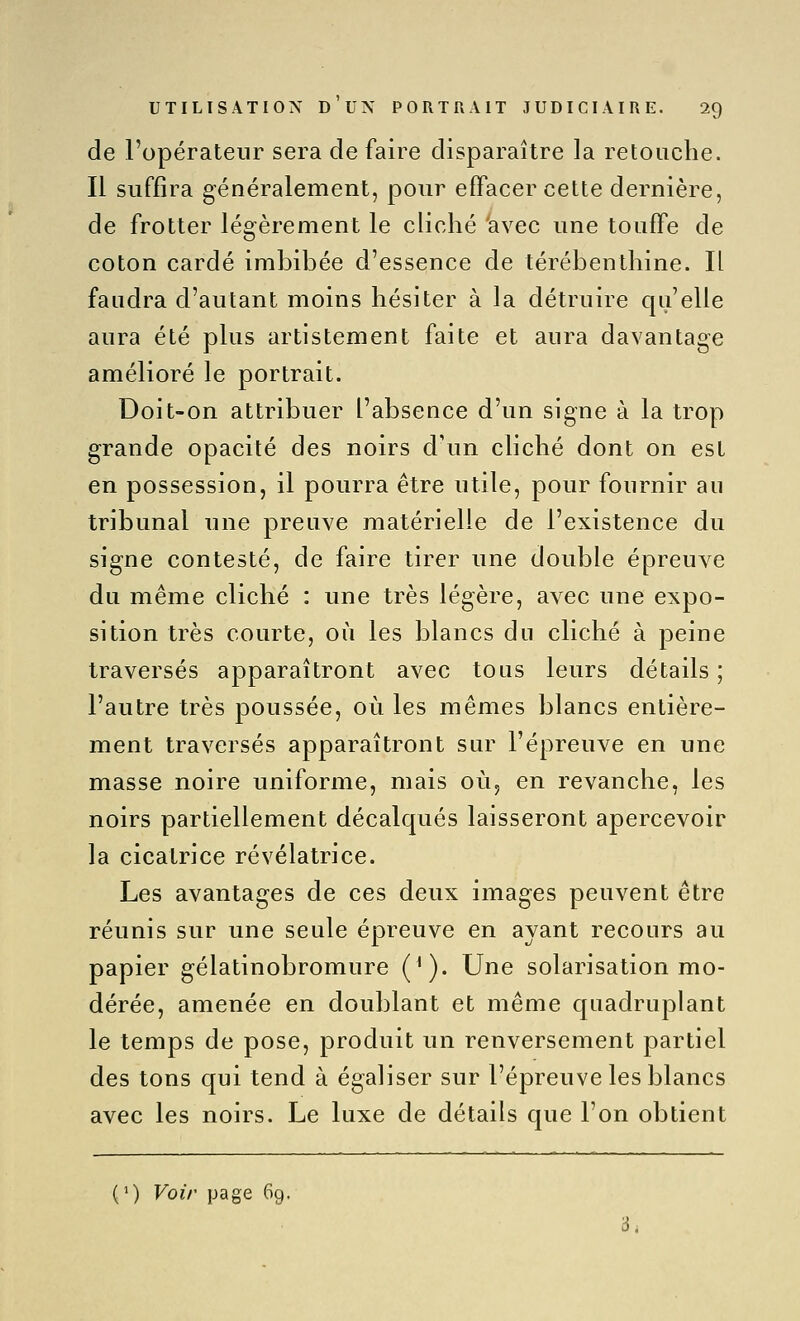 de l'opérateur sera défaire disparaître la retouche. Il suffira généralement, pour effacer cette dernière, de frotter légèrement le cliché 'avec une touffe de coton cardé imbibée d'essence de térébenthine. Il faudra d'autant moins hésiter à la détruire qu'elle aura été plus artistement faite et aura davantage amélioré le portrait. Doit-on attribuer l'absence d'un signe à la trop grande opacité des noirs d'un cliché dont on est en possession, il pourra être utile, pour fournir au tribunal une preuve matérielle de l'existence du signe contesté, de faire tirer une double épreuve du même cliché : une très légère, avec une expo- sition très courte, où les blancs du cliché à peine traversés apparaîtront avec tous leurs détails; l'autre très poussée, où les mêmes blancs entière- ment traversés apparaîtront sur l'épreuve en une masse noire uniforme, mais oùj en revanche, les noirs partiellement décalqués laisseront apercevoir la cicatrice révélatrice. Les avantages de ces deux images peuvent être réunis sur une seule épreuve en ayant recours au papier gélatinobromure ('). Une solarisation mo- dérée, amenée en doublant et même quadruplant le temps de pose, produit un renversement partiel des tons qui tend à égaliser sur l'épreuve les blancs avec les noirs. Le luxe de détails que l'on obtient (1) Voir page 69. 3,