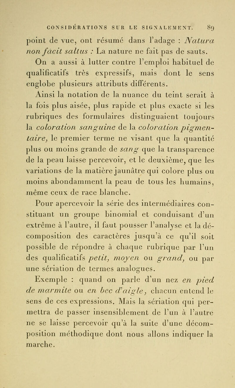 point de vue, ont résumé dans l'adage : Natura non fdcit saltus : La nature ne fait pas de sauts. On a aussi à lutter contre l'emploi habituel de qualificatifs très expressifs, mais dont le sens englobe plusieurs attributs différents. Ainsi la notation de la nuance du teint serait à la fois plus aisée, plus rapide et plus exacte si les rubriques des formulaires distinguaient toujours la coloration sanguine de la coloration pigmen- taire, le premier terme ne visant que la quantité plus ou moins grande de sang que la transparence de la peau laisse percevoir, et le deuxième^ que les variations de la matière jaunâtre qui colore plus ou moins abondamment la peau de tous les humains, même ceux de race blanche. Pour apercevoir la série des intermédiaires con- stituant un groupe binomial et conduisant d'un extrême à l'autre, il faut pousser l'analyse et la dé- composition des caractères jusqu'à ce qu'il soit possible de répondre à chaque rubrique par l'un des qualificatifs petit, moyen ou grand, ou par une sériation de termes analogues. Exemple : quand on parle d'un nez en pied de marmite ou en bec d'aigle, chacun entend le sens de ces expressions. Mais la sériation qui per- mettra de passer insensiblement de l'un à l'autre ne se laisse percevoir qu'à la suite d'une décom- position méthodique dont nous allons indiquer la marche.