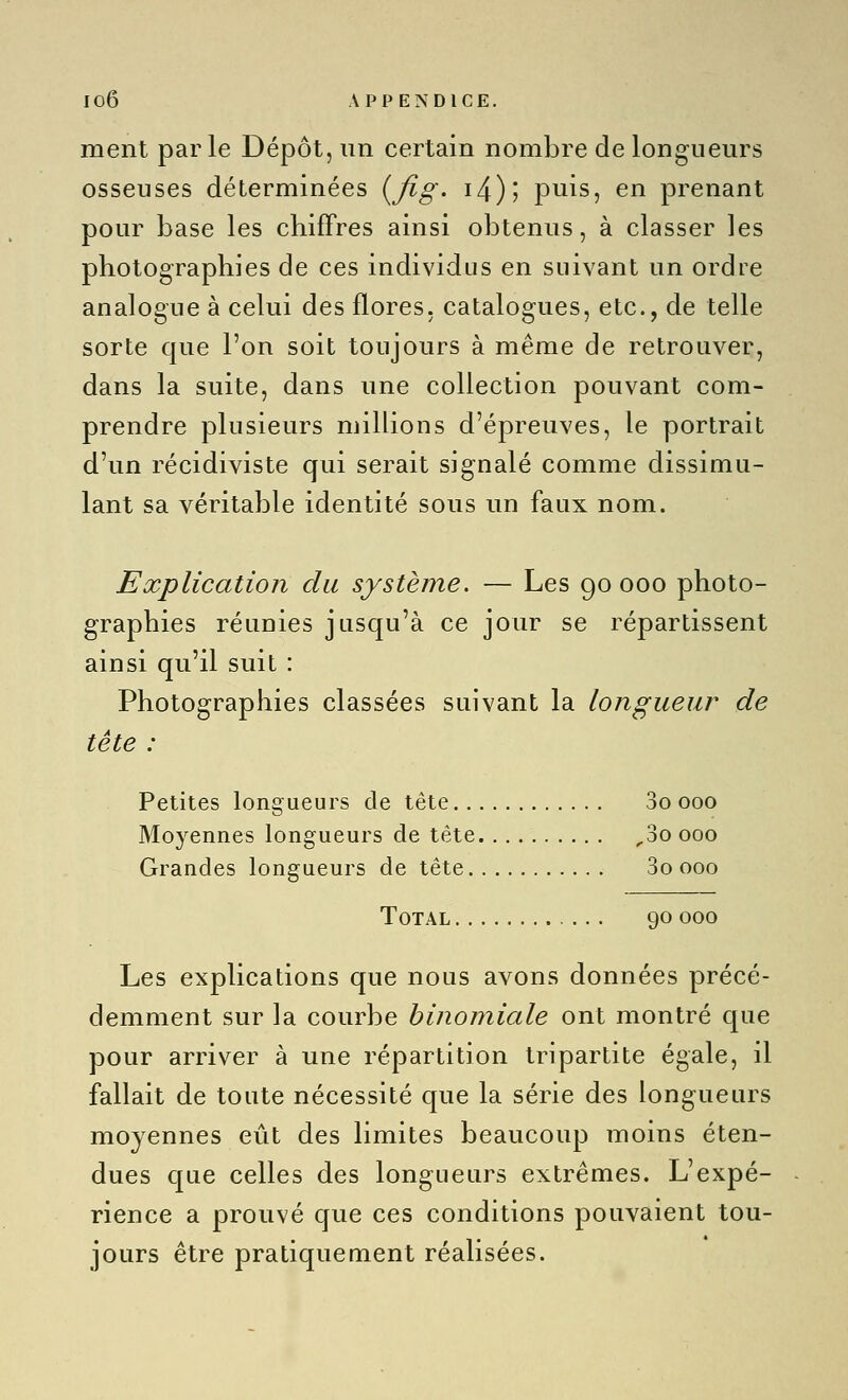 ment parle Dépôt, un certain nombre de longueurs osseuses déterminées (^fig- i4)j puis, en prenant pour base les chiffres ainsi obtenus, à classer les photographies de ces individus en suivant un ordre analogue à celui des flores, catalogues, etc., de telle sorte que l'on soit toujours à même de retrouver, dans la suite, dans une collection pouvant com- prendre plusieurs millions d'épreuves, le portrait d'un récidiviste qui serait signalé comme dissimu- lant sa véritable identité sous un faux nom. Explication du système. — Les 90 000 photo- graphies réunies jusqu'à ce jour se répartissent ainsi qu'il suit : Photographies classées suivant la longueur de tète : Petites longueurs de tête 3o 000 Moyennes longueurs de tête ^3o 000 Grandes longueurs de tête 3o 000 Total 90 000 Les explications que nous avons données précé- demment sur la courbe binomiale ont montré que pour arriver à une répartition tripartite égale, il fallait de toute nécessité que la série des longueurs moyennes eût des limites beaucoup moins éten- dues que celles des longueurs extrêmes. L'expé- rience a prouvé que ces conditions pouvaient tou- jours être pratiquement réalisées.