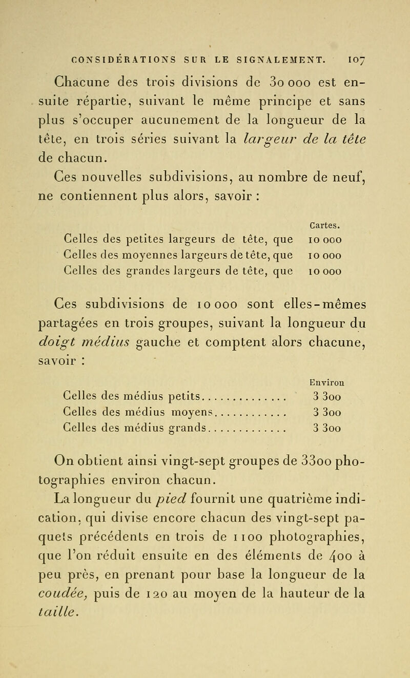 Chacune des trois divisions de 3o ooo est en- suite répartie, suivant le même principe et sans plus s'occuper aucunement de la longueur de la tête, en trois séries suivant la largeur de la tête de chacun. Ces nouvelles subdivisions, au nombre de neuf, ne contiennent plus alors, savoir : Cartes. Celles des petites largeurs de tête, que lo ooo Celles des moyennes largeurs de tête, que loooo Celles des grandes largeurs de tête, que loooo Ces subdivisions de loooo sont elles-mêmes partagées en trois groupes, suivant la longueur du doigt médius gauche et comptent alors chacune, savoir : Environ Celles des médius petits 3 3oo Celles des médius moyens 3 3oo Celles des médius grands 3 3oo On obtient ainsi vingt-sept groupes de 33oo pho- tographies environ chacun. La longueur du pied fournit une quatrième indi- cation, qui divise encore chacun des vingt-sept pa- quets précédents en trois de iioo photographies, que l'on réduit ensuite en des éléments de 4oo à peu près, en prenant pour base la longueur de la coudée, puis de 120 au moyen de la hauteur de la taille.