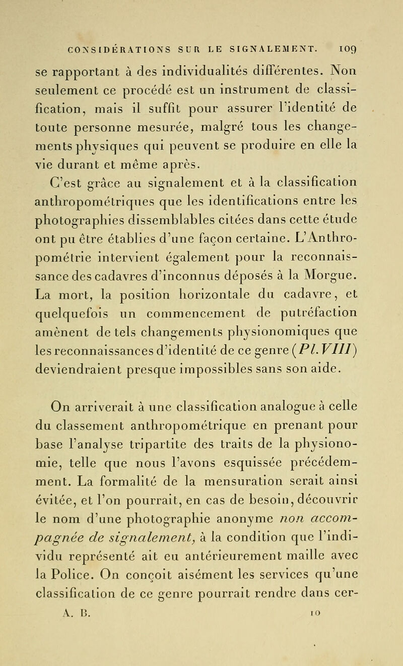 se rapportant à des individualités différentes. Non seulement ce procédé est un instrument de classi- fication, mais il suffit pour assurer l'identité de toute personne mesurée, malgré tous les change- ments physiques qui peuvent se produire en elle la vie durant et même après. C'est grâce au signalement et à la classification anthropométriques que les identifications entre les photographies dissemblables citées dans cette étude ont pu être établies d'une façon certaine. L'Anthro- pométrie intervient également pour la reconnais- sance des cadavres d'inconnus déposés à la Morgue. La mort, la position horizontale du cadavre, et quelquefois un commencement de putréfaction amènent de tels changements physionomiques que les reconnaissances d'identité de ce genre ( PL VIII) deviendraient presque impossibles sans son aide. On arriverait à une classification analogue à celle du classement anthropométrique en prenant pour base l'analyse tripartite des traits de la physiono- mie, telle que nous l'avons esquissée précédem- ment. La formalité de la mensuration serait ainsi évitée, et l'on pourrait, en cas de besoin, découvrir le nom d'une photographie anonyme non accom- pagnée de signalement, à la condition que l'indi- vidu représenté ait eu antérieurement maille avec la Police. On conçoit aisément les services qu'une classification de ce genre pourrait rendre dans cer- A. B. 10