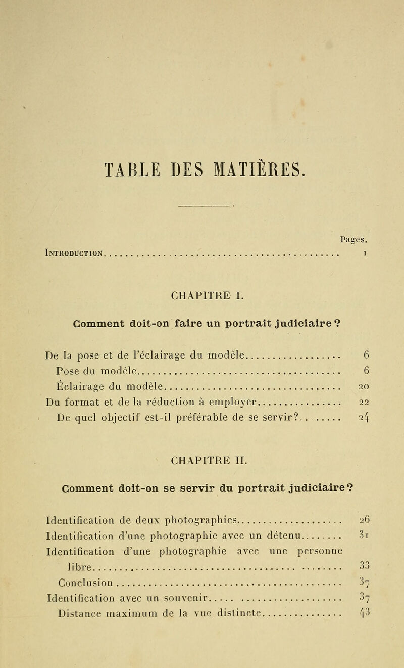 TABLE DES MATIÈRES. Pages. Introduction t CHAPITRE I. Comment doit-on faire un portrait judiciaire? De la pose et de l'éclairage du modèle 6 Pose du modèle 6 Eclairage du modèle 20 Du format et de la réduction à employer 22 De quel objectif est-il préférable de se servir? 2^ CHAPITRE IL Comment doit-on se servir du portrait judiciaire? Identification de deux photographies 26 Identification d'une photographie avec un détenu 3i Identification d'une photographie avec une personne libre 33 Conclusion 37 Identification avec un souvenir 37 Distance maximum de la vue distincte /jS