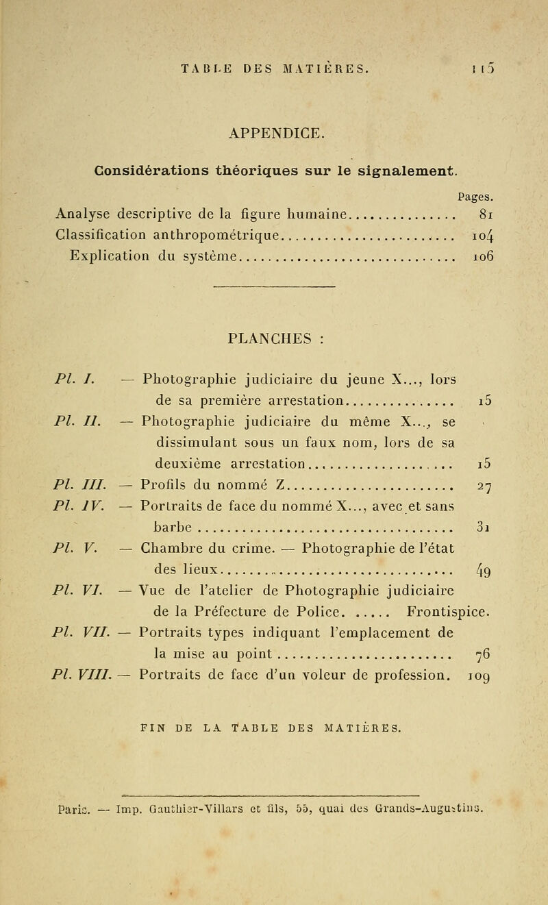 APPENDICE. Considérations théoriques sur le signalement. Pages. Analyse descriptive de la figure humaine 8i Classification anthropométrique io4 Explication du système 106 PLANCHES : PL I. — Photographie judiciaire du jeune X..., lors de sa première arrestation i5 PL II. — Photographie judiciaire du même X...^ se dissimulant sous un faux nom, lors de sa deuxième arrestation i5 PI. III. — Profils du nommé Z 27 PI. IV. — Portraits de face du nommé X..., avec et sans barbe 31 PI. V. — Chambre du crime. — Photographie de l'état des lieux 49 PI. VI. — Vue de l'atelier de Photographie judiciaire de la Préfecture de Police Frontispice. PL VII. — Portraits types indiquant l'emplacement de la mise au point 76 PL VIII. — Portraits de face d'un voleur de profession. 109 FIN DE LA TABLE DES MATIÈRES. Paris. — Imp. Gauîhiar-Villars et ûls, 55, quai des Grands-Augu-tiim.