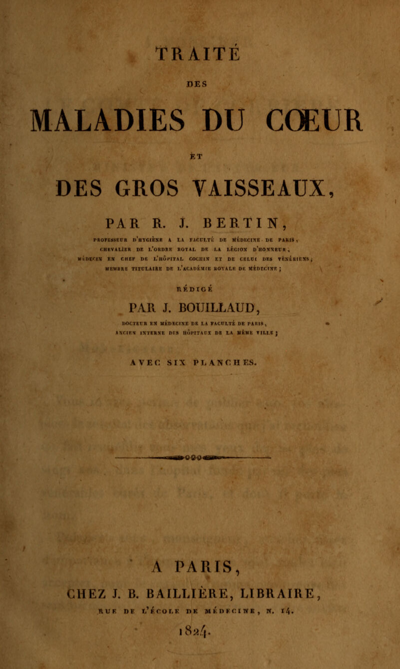 DES MALADIES DU CŒUR DES GROS VAISSEAUX, PAR R. J. BERTIN, PROFESSEUR d'hYGIENR A LA FACULTÉ DE MÉDECINE DB PAMS , CHRVAUER DE 1,'ORDRE ROYAL DE I,A LEGION D'nONNBUR , MÉDECIN EN CHEF DE L'HÔPITAL COCIIIN IX DE CELUI DES VÉNÉRIENS, MEMBRE TITULAIRE DE I.'ACADEMIE HOYALE DE MÉDECINE ; PAR J. BOUILLAUD, DOCTEUR EN MÉDECINE DE I.A FACULTÉ DE PARI», ANCIEN INTERNE DIS HOPITAUX DB LA MÊME TILLE; AVEC SIX PLANCH ES, *-ma»®®&4 A PARIS, CHEZ J. B. BAILLIÈBE, LIBRAIBE, R U F. D F l'fCOI.F DE MKDFCINE, N. 11\. iéa4'.