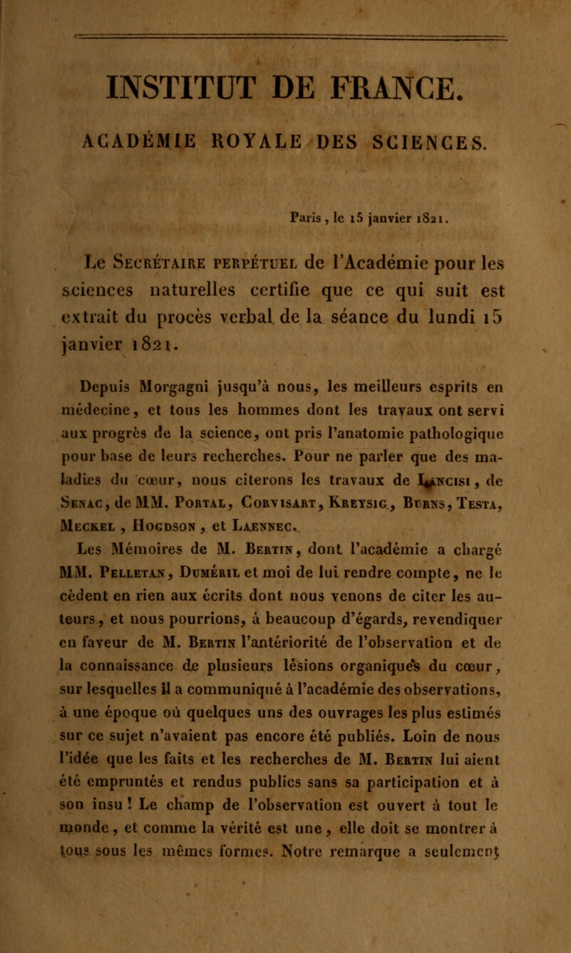 INSTITUT DE FRANCE. ACADÉMIE ROYALE DES SCIENCES. Paris , le i5 janvier 1821. Le Secrétaire perpétuel de l'Académie pour les sciences naturelles certifie que ce qui suit est extrait du procès verbal de la séance du lundi i5 janvier 1821. Depuis Morgagni jusqu'à nous, les meilleurs esprits en médecine, et tous les hommes dont les travaux ont servi aux progrès de la science, ont pris l'anatomie pathologique pour base de leurs recherches. Pour ne parler que des ma- ladies du cœur, nous citerons les travaux de I^ncisi , de Senàc, de MM. Portal, Corvisart, Kreysig, Barns, Testa, Mec&el , Hogdson , et Laennec. Les Mémoires de M. Bertin, dont l'académie a chargé MM. Pelletan, Duméril et moi de lui rendre compte, ne le cèdent en rien aux écrits dont nous venons de citer les au- teurs, et nous pourrions, à beaucoup d'égards, revendiquer en faveur de M. Bertin l'antériorité de l'observation et de la connaissance de plusieurs lésions organique's du cœur, sur lesquelles il a communiqué à l'académie des observations, à une époque où quelques uns des ouvrages les plus estimés sur ce sujet n'avaient pas encore été publiés. Loin de nous l'idée que les faits et les recherches de M. Bertin lui aient été empruntés et rendus publics sans sa participation et à son insu ! Le champ de l'observation est ouvert à tout le monde, et comme la vérité est une, elle doit se montrer à tous sous les mêmes formes. Notre remarque a seulement