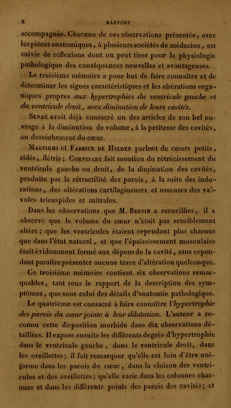 accompagnée. Chacune de ces observations présentée, avec les pièces anatomiques, à plusieurs sociétés de médecine, est suivie de réflexions dont on peut tirer pour la physiologie pathologique des conséquences nouvelles et avantageuses. Le troisième mémoire a pour but de faire connaître et de déterminer les signes caractéristiques et les altérations orga- niques propres aux hypertrophies du ventricule gauche et du ventricule droit, avec diminution de leurs cavités. Senac avait déjà consacré un des articles de son bel ou- vrage à la diminution de volume, à la petitesse des cavités, au dessèchement du cœur. Malpjghi et Fabrice de Hilden parlent de cœurs petits, ridés, flétris ; Corvisart fait mention du rétrécissement du ventricule gauche ou droit, de la diminution des cavités, produite par la rétractilité des parois, à la suite des indu- rations, des altérations cartilagineuses et osseuses des val- vules tricuspides et mitrales. Dans les observations que M. Bertin a recueillies, il a observé que le volume du cœur n'était pas sensiblement altéré; que les ventricules étaient cependant plus charnus que dans l'état naturel, et que l'épaississement musculaire était évidemment formé aux dépens de la cavité, sans cepen- dant paraître présenter aucune trace d'altération quelconque. Ce troisième mémoire contient six observations remar- quables, tant sous le rapport de la description des sym- ptômes , que sous celui des détails d'anatomie pathologique. Le quatrième est consacré à faire connaître V hypertrophie des parois du cœur jointe a leur dilatation. L'auteur a re- connu cette disposition morbide dans dix observations dé- taillées. Il expose ensuite les différents degrés d'hypertrophie dans le ventricule gauche , dans le ventricule droit, dans les oreillettes; il fait remarquer qu'elle est loin d'être uni- forme dans les parois du cœur, dans la cloison des ventri- cules et des oreillettes; qu'elle varie dans les colonnes char- nues et dans les différents points des parois des cavités; et