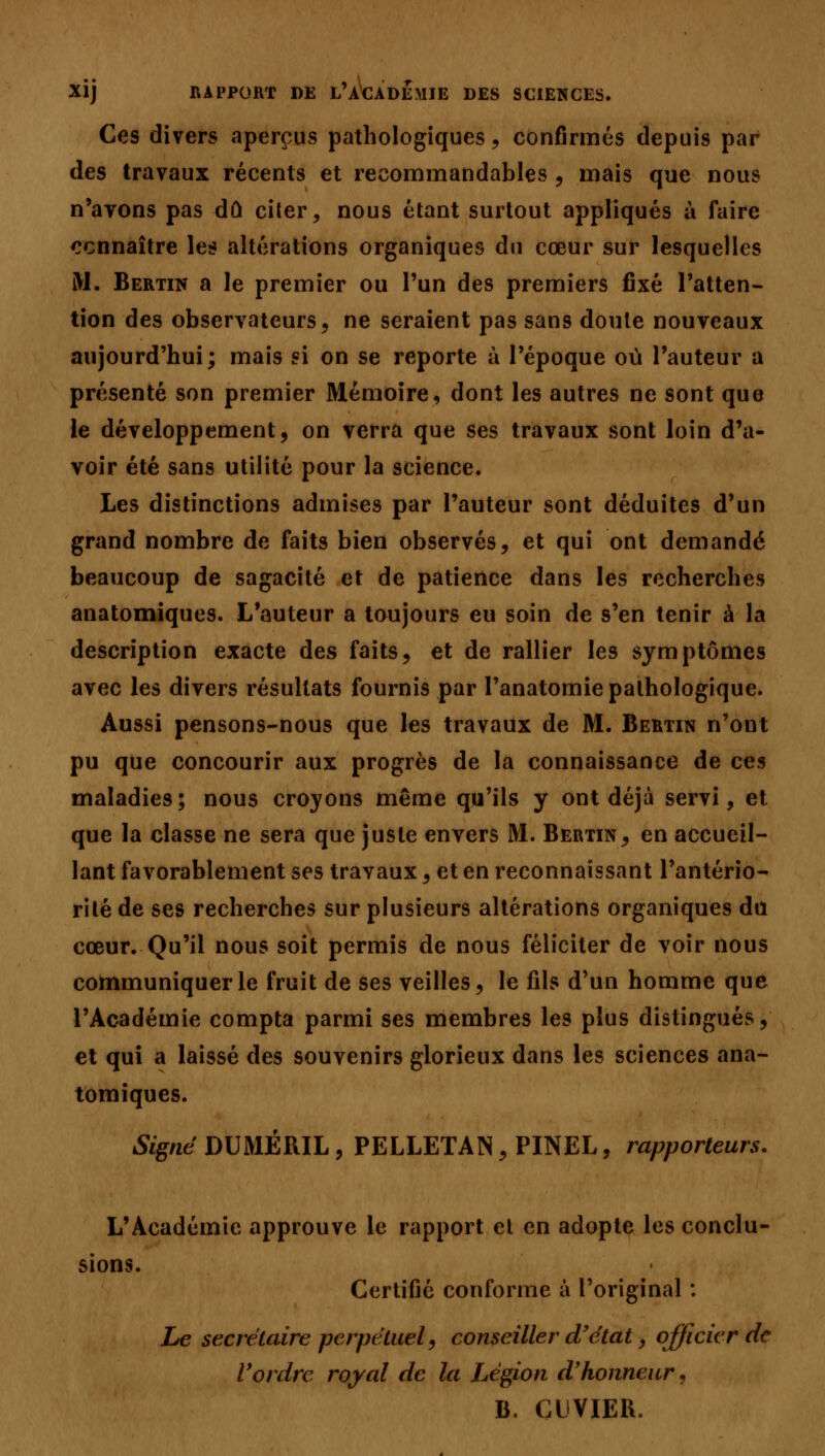 XÎj RAPPORT DE L'ACADEMIE DES SCIENCES. Ces divers aperçus pathologiques, confirmés depuis par des travaux récents et recommandables , mais que nous n'avons pas dû citer, nous étant surtout appliqués à faire connaître les altérations organiques du cœur sur lesquelles M. Bertin a le premier ou l'un des premiers fixé l'atten- tion des observateurs, ne seraient pas sans doute nouveaux aujourd'hui; mais si on se reporte à l'époque où l'auteur a présenté son premier Mémoire, dont les autres ne sont que le développement, on verra que ses travaux sont loin d'a- voir été sans utilité pour la science. Les distinctions admises par l'auteur sont déduites d'un grand nombre de faits bien observés, et qui ont demandé beaucoup de sagacité et de patience dans les recherches anatomiques. L'auteur a toujours eu soin de s'en tenir à la description exacte des faits, et de rallier les symptômes avec les divers résultats fournis par l'anatomie pathologique. Aussi pensons-nous que les travaux de M. Bertin n'ont pu que concourir aux progrès de la connaissance de ces maladies; nous croyons même qu'ils y ont déjà servi, et que la classe ne sera que juste envers M. Bertin, en accueil- lant favorablement ses travaux, et en reconnaissant l'antério- rité de ses recherches sur plusieurs altérations organiques du cœur. Qu'il nous soit permis de nous féliciter de voir nous communiquer le fruit de ses veilles, le fils d'un homme que l'Académie compta parmi ses membres les plus distingués, et qui a laissé des souvenirs glorieux dans les sciences ana- tomiques. Signé DUMÉRIL, PELLETAN, PINEL, rapporteurs. L'Académie approuve le rapport et en adopte les conclu- sions. Certifié conforme à l'original : Le secrétaire perpétuel, conseiller d'état, officier de l'ordre royal de la Légion d'honneur, B. cuvier.