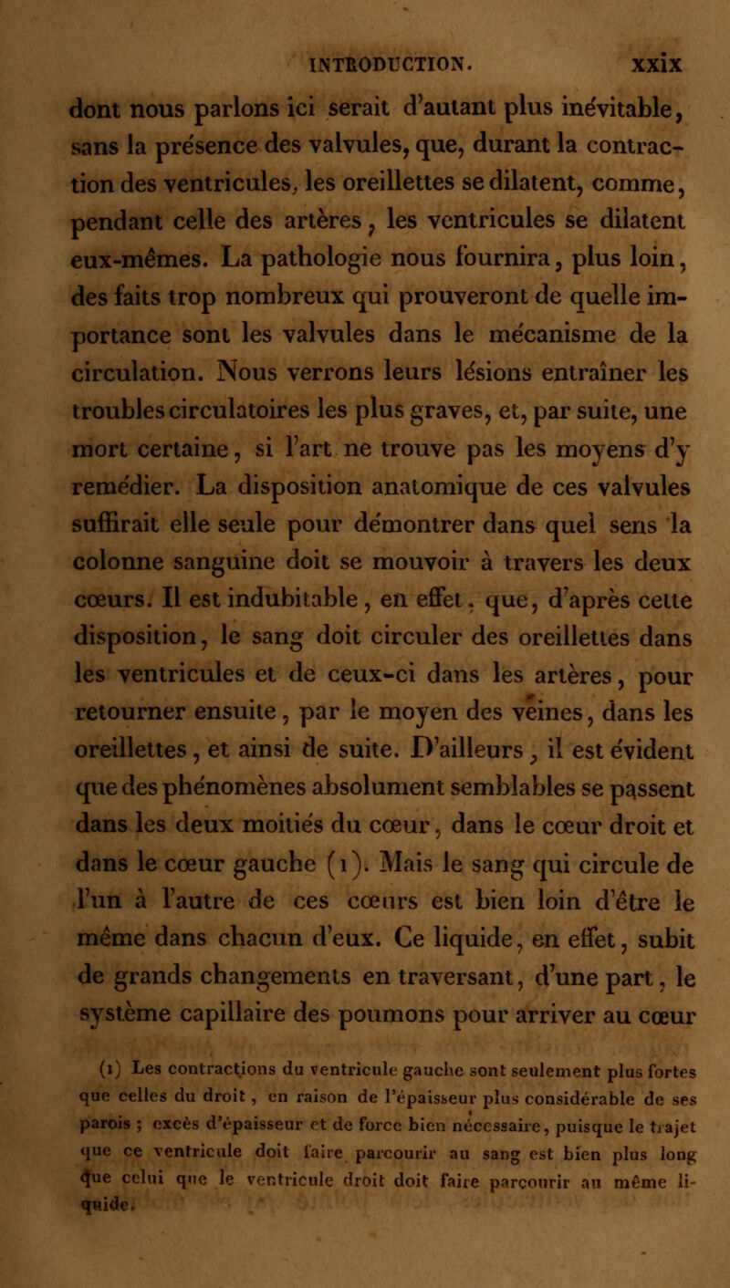 dont nous parlons ici serait d'autant plus inévitable, sans la présence des valvules, que, durant la contrac- tion des ventricules, les oreillettes se dilatent, comme, pendant celle des artères ? les ventricules se dilatent eux-mêmes. La pathologie nous fournira, plus loin, des faits trop nombreux qui prouveront de quelle im- portance sont les valvules dans le mécanisme de la circulation. Nous verrons leurs lésions entraîner les troubles circulatoires les plus graves, et, par suite, une mort certaine, si Fart ne trouve pas les moyens d'y remédier. La disposition anatomique de ces valvules suffirait elle seule pour démontrer dans quel sens la colonne sanguine doit se mouvoir à travers les deux cœurs. Il est indubitable , en effet. que, d'après cette disposition, le sang doit circuler des oreillettes dans les ventricules et de ceux-ci dans les artères, pour retourner ensuite, par le moyen des veines, dans les oreillettes, et ainsi de suite. D'ailleurs , il est évident que des phénomènes absolument semblables se passent dans les deux moitiés du cœur, dans le cœur droit et dans le cœur gauche (1). Mais le sang qui circule de l'un à l'autre de ces cœurs est bien loin detre le même dans chacun d'eux. Ce liquide, en effet, subit de grands changements en traversant, d'une part, le système capillaire des poumons pour arriver au cœur (1) Les contractions du ventricule gauche sont seulement plus fortes que celles du droit, en raison de l'épaisseur plus considérable de ses parois ; excès d'épaisseur et de force bien nécessaire, puisque le trajet que ce ventricule doit faire parcourir au sang est bien plus long <Jue celui que le ventricule droit doit faire parcourir au même li- fftift