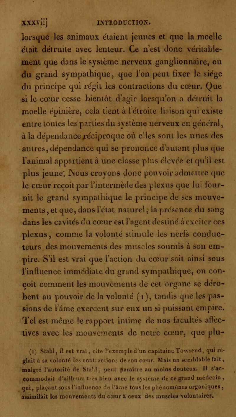 lorsque les animaux étaient jeunes et que la moelle était détruite avec lenteur. Ce n'est donc véritable- ment que dans le système nerveux ganglionnaire, ou du grand sympathique, que Ton peut fixer le siège du principe qui régit les contractions du cœur. Que si le cœur cesse bientôt d'agir lorsqu'on a détruit la moelle épinière, cela tient à l'étroite liaison qui existe entre toutes les parties du système nerveux en général , à la dépendance ^réciproque où elles sont les unes des autres? dépendance qui se prononce d'autant plus que ranimai appartient à une classe plus élevée et qu'il est plus jeune: INous croyons donc pouvoir admettre que le cœur reçoit par l'intermède des plexus que lui four- nit le grand sympathique le principe de ses mouve- ments , et que, dans l'état naturel ; la présence du sang dans les cavités du cœur est l'agent destiné à exciter ces plexus, comme la volonté stimule les nerfs conduc- teurs des mouvements des muscles soumis à son em- pire. S'il est vrai que l'action du cœur soit ainsi sous l'influence immédiate du grand sympathique, on con- çoit comment les mouvements de cet organe se déro- bent au pouvoir de la volonté (i), tandis que les pas- sions de lame exercent sur eux un si puissant empire. Tel est même le rapport intime de nos facultés affec- tives avec les mouvements de notre cœur, que plu- (1) Sîahl, il est vrai, cite l'exemple d'un capitaine Towsend, qui ré- glait à sa volonté les contractions de son cœur. Mais un semblable (ait, malgré l'autorité de StaM. peut paraître au moins douteux. Il s'ac- commodait d'ailleurs tièa bien avec le système de ce grand médecin , qui, plaçant sous l'influence de l'âme tous les phénomènes organiques, assimilait les mouvements du cœur à ceux des muscles volontaires.