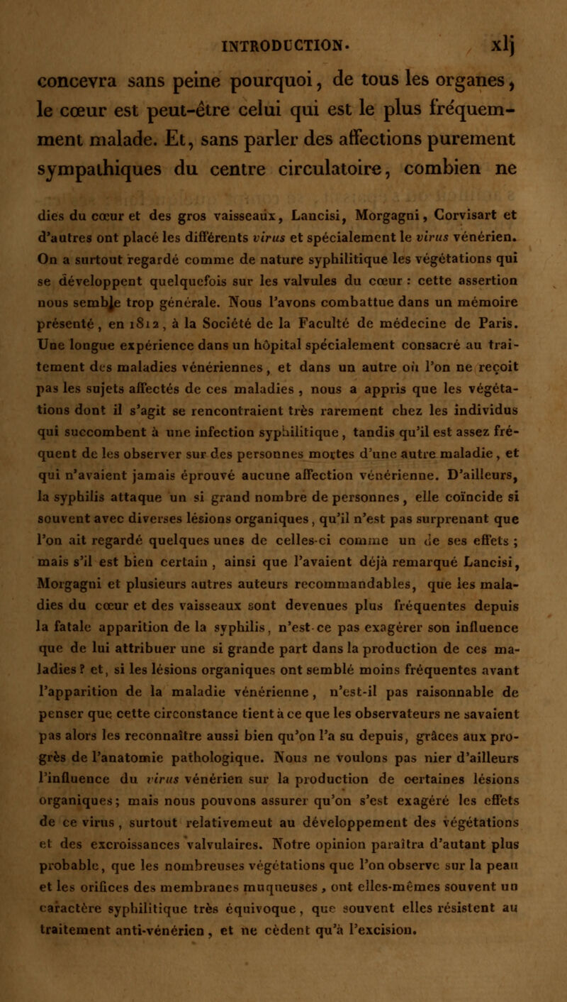 concevra sans peine pourquoi, de tous les organes, le cœur est peut-être celui qui est le plus fréquem- ment malade. Et, sans parler des affections purement sympathiques du centre circulatoire, combien ne dies du cœur et des gros vaisseaux, Lancisi, Morgagni, Corvisart et d'autres ont placé les différents virus et spécialement le virus vénérien. On a surtout regardé comme de nature syphilitique les végétations qui se développent quelquefois sur les valvules du cœur : cette assertion nous sembje trop générale. Nous l'avons combattue dans un mémoire présenté, en 1812, à la Société de la Faculté de médecine de Paris. Une longue expérience dans un hôpital spécialement consacré au trai- tement des maladies vénériennes, et dans un autre où Ton ne reçoit pas les sujets affectés de ces maladies , nous a appris que les végéta- tions dont il s'agit se rencontraient très rarement chez les individus qui succombent à une infection syphilitique , tandis qu'il est assez fré- quent de les observer sur des personnes mortes d'une autre maladie , et qui n'avaient jamais éprouvé aucune affection vénérienne. D'ailleurs, la syphilis attaque un si grand nombre de personnes, elle coïncide si souvent avec diverses lésions organiques, qu'il n'est pas surprenant que l'on ait regardé quelques unes de celles-ci comme un de ses effets ; mais s'il est bien certain , ainsi que l'avaient déjà remarqué Lancisi, Morgagui et plusieurs autres auteurs recommandables, que les mala- dies du cœur et des vaisseaux sont devenues plus fréquentes depuis la fatale apparition de la syphilis, n'est ce pas exagérer son influence que de lui attribuer une si grande part dans la production de ces ma- ladies ? et, si les lésions organiques ont semblé moins fréquentes avant l'apparition de la maladie vénérienne, n'est-il pas raisonnable de penser que cette circonstance tient à ce que les observateurs ne savaient pas alors les reconnaître aussi bien qu'on l'a su depuis, grâces aux pro- grès de Panatomie pathologique. Nous ne voulons pas nier d'ailleurs l'influence du virus vénérien sur la production de certaines lésions organiques; mais nous pouvons assurer qu'on s'est exagéré les effets de ce virus , surtout relativemeut au développement des végétations et des excroissances valvulaires. Notre opinion paraîtra d'autant plus probable, que les nombreuses végétations que l'on observe sur la peau et les orifices des membranes muqueuses, ont elles-mêmes souvent un caractère syphilitique très équivoque, que souvent elles résistent au traitement anti-vénérien, et ne cèdent qu'à l'excision.