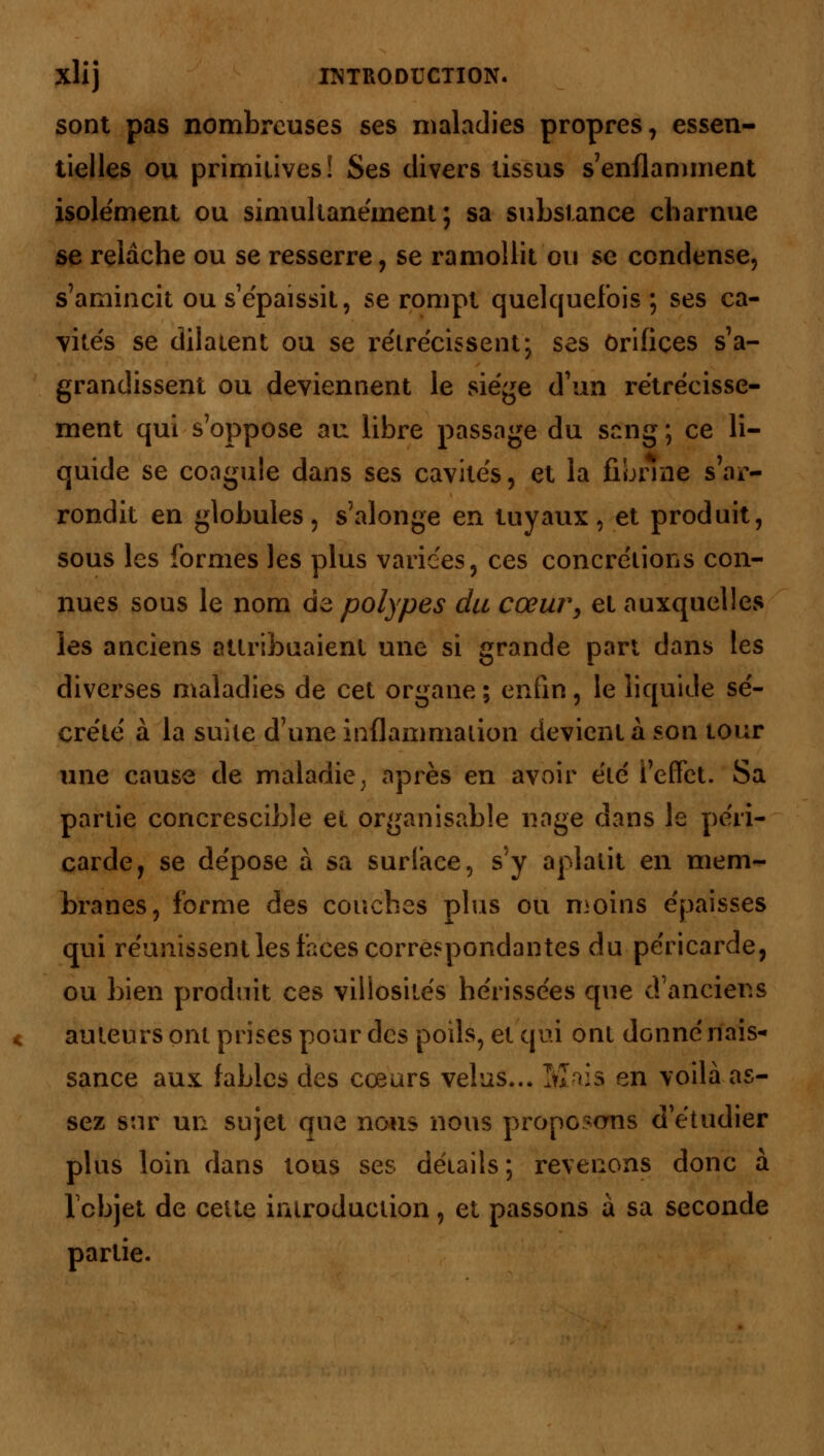 sont pas nombreuses ses maladies propres, essen- tielles ou primitives! Ses divers tissus s'enflamment isolément ou simultanément; sa substance charnue se relâche ou se resserre, se ramollit ou se condense, s'amincit ou s'épaissit, se rompt quelquefois ; ses ca- vités se dilatent ou se rétrécissent; ses orifices s'a- grandissent ou deviennent le siège d'un rétrécisse- ment qui s'oppose au libre passage du sang ; ce li- quide se coagule dans ses cavités, et la fibrine s'ar- rondit en globules ? s'alonge en tuyaux, et produit, sous les formes les plus varices, ces concrétions con- nues sous le nom de polypes du cœur, et auxquelles les anciens attribuaient une si grande part dans les diverses maladies de cet organe ; enfin, le liquide sé- crété à la suite d'une inflammation devient à son tour une cause de maladie; après en avoir été l'effet. Sa partie concrescible et organisable nage dans le péri- carde, se dépose à sa surface, s'y aplatit en mem- branes, forme des couches plus ou moins épaisses qui réunissent les faces correspondantes du péricarde, ou bien produit ces viliosilés hérissées que d'anciens auteurs ont prises pour des poils, et qui ont donné nais- sance aux fables des cœurs velus... Mois en voilà as- sez sur un sujet que nous nous proposons d'étudier plus loin dans tous ses détails ; revenons donc à l'objet de cette introduction, et passons à sa seconde partie.