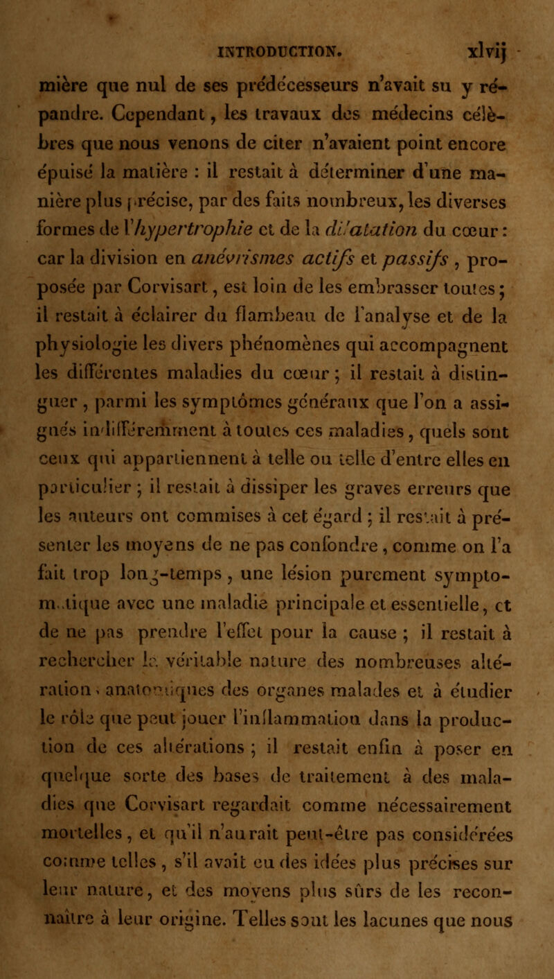 mière que nul de ses prédécesseurs n'avait su y ré- pandre. Cependant, les travaux des médecins célè- bres que nous venons de citer n'avaient point encore épuisé la matière : il restait à déterminer dune ma- nière plus précise, par des faits nombreux, les diverses formes de Xhypertrophie et de la dilatation du cœur : car la division en anévrismes actifs et passifs , pro- posée par Corvisart, est loin de les embrasser toutes ; il restait à éclairer du flambeau de l'analyse et de la physiologie les divers phénomènes qui accompagnent les différentes maladies du cœur ; il restait à distin- guer , parmi les symptômes généraux que Ton a assi- gnes indifféremment àtoules ces maladies, quels sont ceux qui appartiennent à telle ou telle d'entre elles en particulier ; il restait à dissiper les graves erreurs que les auteurs ont commises à cet égard ; il restait à pré- senter les moyens de ne pas confondre , comme on Fa fait trop lon^-temps , une lésion purement sympto- m.iique avec une maladie principale et essentielle, et de ne pas prendre l'effet pour la cause ; il restait à rechercher le véritable nature des nombreuses alté- ration > analogiques des organes malades et à étudier le rôb que peut jouer l'inflammation dans la produc- tion de ces altérations ; il restait enfin à poser en quelque sorte des bases de traitement à des mala- dies que Corvisart regardait comme nécessairement mortelles, et nu il n'aurait peul-êire pas considérées comme telles , s'il avait eu des idées plus précises sur leur nature, et des movens plus sûrs de les recon- naître à leur origine. Telles sont les lacunes que nous