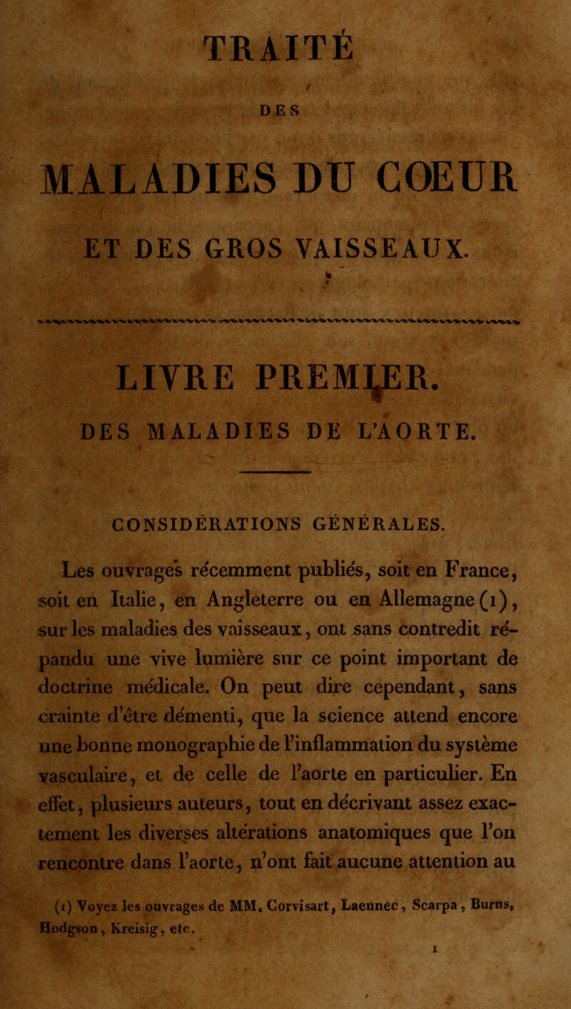 TRAITÉ DES MALADIES DU COEUR ET DES GROS VAISSEAUX. k.%^V»,-»^»,~W *S*S*.%S%S%,%s*S%/\S%S%, W>«/%l%/ LIVRE PREMIER. DES MALADIES DE L'AORTE. CONSIDÉRATIONS GÉNÉRALES. Les ouvrages récemment publiés ^ soit en France, soit en Italie, en Angleterre ou en Allemagne(1), sur les maladies des vaisseaux, ont sans contredit ré- pandu une vive lumière sur ce point important de doctrine médicale. On peut dire cependant, sans crainte d être démenti, que la science attend encore une bonne monographie de l'inflammation du système vasculaire, et de celle de l'aorte en particulier. En effet, plusieurs auteurs, tout en décrivant assez exac- tement les diverses altérations anatomiques que Ton rencontre dans l'aorte, n'ont fait aucune attention au (i) Voyez les ouvrages de MM, Corvisart, Laennec, Scarpa , Burns, Hodgson, Kreisig, etc.