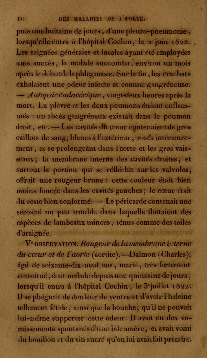 puis une huitaine de jours, dune pleuro-pneumonie, lorsqu'elle entra à l'hôpital Cochin, le 2 juin 1822. Les saignées générales et locales ayant été employées sans succès ; la malade succomba, environ un mois après le débutdelaphlegmasie. Sur la fin, les crachats exhalaient une odeur infecte et comme gangreneuse. — Autopsie cadavérique, vingt-deux heures après la mort. La plèvre et les deux poumons étaient enflam- més : un abcès gangreneux existait dans le poumon droit, etc. — Les cavités dû cœur contenaient de gros caillots de sang, blancs à l'extérieur, rosés intérieure- ment , et se prolongeant dans l'aorte et les gros vais- seaux; la membrane interne des cavités droites, et surtout la portion qui se réfléchit sur les valvules, offrait une rougeur brune : cette couleur était bien moins foncée dans les cavités gauches ; Je cœur était du reste bien conformé. — Le péricarde contenait une sérosité un peu trouble dans laquelle flottaient des espèces de lambeaux minces, ténus comme des toiles daraignée. Ve observation. Rougeur de lamembrane interne du cœur et de l'aor/e (aortite).—Dalmon (Charles), âgé de soixante-dix-neuf ans, marié, très fortement constitué, était malade depuis une quinzaine de jours, lorsqu'il entra à l'hôpital Gochin, le 3'juillet 1822. Il se plaignait de douleur de ventre et d'avoir l'haleine tellement fétide, ainsi que la bouche, qu'il ne pouvait lui-même supporter cette odeur. Il avait eu des vo- missements spontanés d'une bile amère, et avait vomi du bouillon et du vin sucré qu'on lui avait fait prendre.