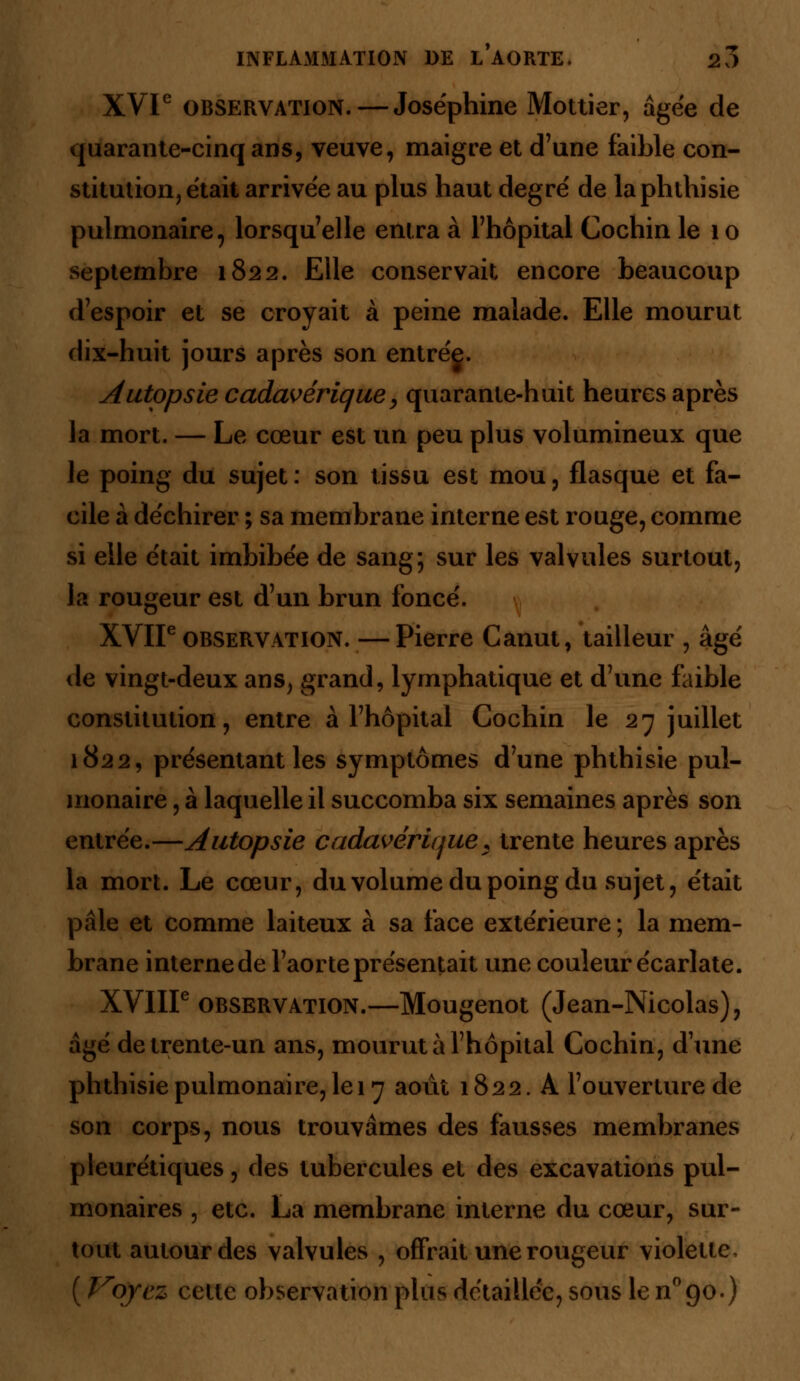 XVIe observation.—Joséphine Mottier, âgée de quarante-cinq ans, veuve, maigre et d'une faible con- stitution, était arrivée au plus haut degré de laphthisie pulmonaire, lorsqu'elle entra à l'hôpital Cochin le 10 septembre 1822. Elle conservait encore beaucoup d'espoir et se croyait à peine malade. Elle mourut dix-huit jours après son entrég. Autopsie cadavérique, quarante-huit heures après la mort. — Le cœur est un peu plus volumineux que le poing du sujet : son tissu est mou, flasque et fa- cile à déchirer ; sa membrane interne est rouge, comme si elle était imbibée de sang; sur les valvules surtout, la rougeur est d'un brun foncé. XVIIe observation. — Pierre Canut, tailleur , âgé de vingt-deux ans, grand, lymphatique et d'une faible constitution, entre à l'hôpital Cochin le 27 juillet 1822, présentant les symptômes d'une phthisie pul- monaire , à laquelle il succomba six semaines après son entrée.—Autopsie cadavérique, trente heures après la mort. Le cœur, du volume du poing du sujet, était pâle et comme laiteux à sa face extérieure ; la mem- brane interne de l'aorte présentait une couleur écarlate. XVIIIe observation.—Mougenot (Jean-Nicolas), âgé de trente-un ans, mourut à l'hôpital Cochin, d'une phthisie pulmonaire, le 17 août 1822. A l'ouverture de son corps, nous trouvâmes des fausses membranes pleurétiques, des tubercules et des excavations pul- monaires , etc. La membrane interne du cœur, sur- tout autour des valvules , offrait une rougeur violette, ( Voyez cette observation plus détaillée, sous le n°90.)