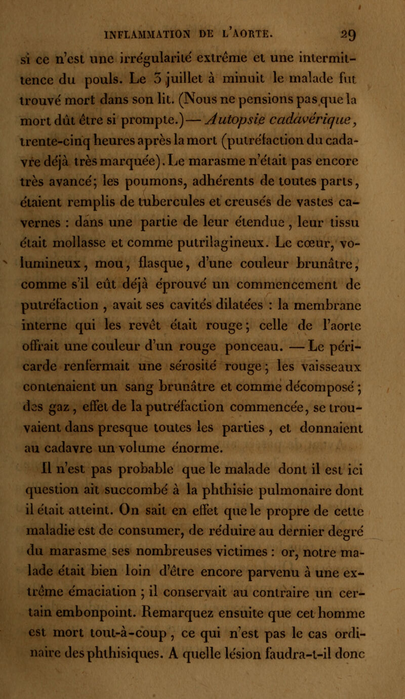 si ce n'est une irrégularité extrême et une intermit- tence du pouls. Le 5 juillet à minuit le malade fut trouvé mort dans son lit. (Nous ne pensions pas que la mort dût être si prompte.)— autopsie cadavérique, trente-cinq heures après la mort (putréfaction du cada- vre déjà très marquée). Le marasme n'était pas encore très avancé; les poumons, adhérents de toutes parts, étaient remplis de tubercules et creusés de vastes ca- vernes : dans une partie de leur étendue , leur tissu était mollasse et comme putrilagineux. Le cœur, vo- lumineux, mou, flasque, d'une couleur brunâtre, comme s'il eût déjà éprouvé un commencement de putréfaction , avait ses cavités dilatées : la membrane interne qui les revêt était rouge ; celle de l'aorte offrait une couleur d'un rouge ponceau. —Le péri- carde renfermait une sérosité rouge ; les vaisseaux contenaient un sang brunâtre et comme décomposé ; des gaz , effet de la putréfaction commencée, se trou- vaient dans presque toutes les parties , et donnaient au cadavre un volume énorme. Il n'est pas probable que le malade dont il est ici question ait succombé à la phthisie pulmonaire dont il était atteint. On sait en effet que le propre de cette maladie est de consumer, de réduire au dernier degré du marasme ses nombreuses victimes : or, notre ma- lade était bien loin d'être encore parvenu à une ex- trême émaciation ; il conservait au contraire un cer- tain embonpoint. Remarquez ensuite que cet homme est mort tout-à-coup, ce qui n'est pas le cas ordi- naire desphthisiques. A quelle lésion faudra-t-ii donc