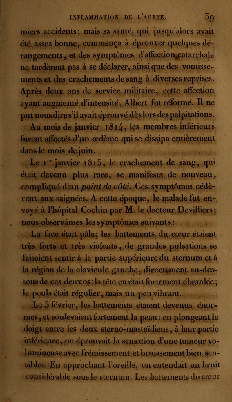 miers accidents; mais sa santé, qui jusqu'alors avait été assez bonne, commença à éprouver quelques dé- rangements, et des symptômes d'affection^patarrhale ne tardèrent pas à se déclarer, ainsi que des vomisse- ments et des crachements de sang à diverses reprises. Après deux ans de service militaire, cette affection ayant augmenté d'intensité, Albert fut réformé. Il ne put nous dire s'il avait éprouvé dès lors des palpitations. Au mois de janvier i8i4> les membres inférieurs lurent affectés d'un œdème qui se dissipa entièrement dans le mois de juin. Le icr janvier 1815, le crachement de sang, qui était devenu plus rare, se manifesta de nouveau, compliqué d'un point de côté. Ces symptômes cédè- rent aux saignées. A cette époque, le malade fut en- voyé à l'hôpital Cochin par M. le docteur Devilliers; nous observâmes les symptômes suivants : La face était pale; les battements du cœur étaient très forts et 1res violents, de grandes pulsations se faisaient sentir à la partie supérieure du sternum et à ia région de la clavicule gauche, directement au-des- sous de ces deux os : la tête en était fortement ébranlée \ le pouls était régulier, mais un peu vibrant. Le 3 lévrier, les battements étaient devenus énor- mes , et soulevaient fortement la peau : eu plongeant le doigt entre les deux sterno-mastouliens, à leur partie inférieure, on éprouvait la sensation d'une tumeur vo- lumineuse avec frémissement et bruissement bien sen- sibles. Eu approchant l'oreille, on entendait un bruit considérable sous le sternum. Les battements du cœur