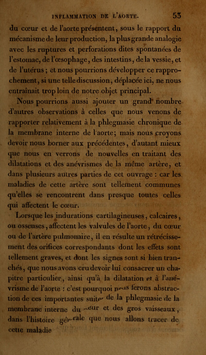 du cœur et de l'aorte présentent, sous le rapport du me'canismede leur production, la plus grande analogie avec les ruptures et perforations dites spontane'es de l'estomac, de l'œsophage, des intestins, delà vessie, et de l'ute'rus ; et nous pourrions développer ce rappro- chement, si une telle discussion, de'place'e ici, ne nous entraînait trop loin de notre objet principal. Nous pourrions aussi ajouter un grand' nombre d'autres observations à celles que nous venons de rapporter relativement à la phlegmasie chronique de la membrane interne de 1 aorte; mais nous croyons devoir nous borner aux préce'dentes, d'autant mieux que nous en verrons de nouvelles en traitant des dilatations et des anévrismes de la même artère, et dans plusieurs autres parties de cet ouvrage : car les maladies de cette artère sont tellement communes qu'elles se rencontrent dans presque toutes celles qui affectent le cœur* Lorsque les indurations cartilagineuses, calcaires, ou osseuses, affectent les valvules de l'aorte, du cœur ou de l'artère pulmonaire, il en re'sulte un re'tre'cisse- ment des orifices correspondants dont les effets sont tellement graves, et dont les signes sont si bien tran- che's, que nous avons cru devoir lui consacrer un cha- pitre particulier, ainsi qu'à la dilatation et à l'ané- vrisme de l'aorte : c'est pourquoi p^s ferons abstrac- tion de ces importantes suite' de la phlegmasie de la membrane interne du ~^ur et des gros vaisseaux, dans l'histoire gër l^e que nous allons tracer de cette maladie